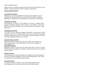 (short-sounding) in poetry.
Rhyme scheme - the pattern of rhyme that comes at the end of each line or verse.
Syllable - the single, unbroken sound of a spoken or written word.
SOUND DEVICES IN POETRY
ALLITERATION IN POETRY
Alliteration is a term for repeated letter sounds (usually consonants, but not
always) at the stressed part of two or more words. One example is “glowing
golden grains.” Another word for alliteration is an initial rhyme or head rhyme.
ASSONANCE IN POETRY
Like alliteration, assonance is the repetition of sounds in multiple words.
Assonance describes repeated vowel sounds in the middle of words with
different consonant end sounds. You can see the absence in the phrase “faded
gray waves.”
CONSONANCE IN POETRY
It’s tricky to tell the difference between alliteration and consonance. While
alliteration occurs at the stressed syllable in each word, consonance can happen
anywhere, especially at the end of a word. When consonance happens at the end
of the word along with assonance, it’s a rhyme.
ONOMATOPOEIA IN POETRY
Bang! Zip! Screech! Sound words that are written out are known as
onomatopoeia. Poetry uses onomatopoeia for both sensory language and
short, choppy lines.
REPETITION IN POETRY
Repeating a word in a poem may not make sense until you read it out loud.
Repetition allows the speaker to emphasize a particular word and cause a desired
sound in a poem.
RHYME IN POETRY
Even people who don’t read much poetry can recognize a rhyme. Rhyming words
have the same sound repeated at the end of a line. Many poems, such as free
verse poems, don’t use a particular rhyme scheme.
RHYTHM IN POETRY
The rhythm of a poem is its beat. It marks the accented syllables as well
as the downbeats. You can track a poem’s rhythm by its feet and meter.
 