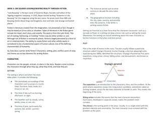 WEEK 3- CNF (GUIDED LESSONS)CREATING REALITY THROUGH FICTION
“Lola Basyang” is the pen name of Severino Reyes, founder and editor of the
Tagalog magazine Liwayway. In 1925, Reyes started writing "Kuwento ni Lola
Basyang" for the magazine using the pen name. He wrote more than 400 Lola
Basyang stories about kings and kingdoms, love and hate, and strange enchanted
places.
Fiction is literature created from the imagination, not presented as fact, though it
may be based on a true story or situation. Types of literature in the fiction genre
include the novel, short story, and novella. The word is from the Latin fictiō, “the
act of making, fashioning, or molding.”Fiction may be either written or oral.
Although not all fiction is necessarily artistic, fictionis largely perceived as a form of
art or entertainment. The ability to create fiction and other artistic works is
considered to be a fundamental aspect of human culture, one of the defining
characteristics of humanity.
So, how does a writer write fiction? Characters, setting, plot, conflict, point of view,
and theme are six key elements for writing fiction.
CHARACTERS
Characters are the people, animals, or aliens in the story. Readers come to know
the characters through what they say, what they think, and how they act.
SETTING
The setting is where and when the story
takes place. It includes the following:
• The immediate surroundings of the
characters such as props in a scene:
trees, furniture, food, inside of a
house or car, etc.
• The time of day such as morning,
afternoon, or night.
• The weather such as cloudy, sunny,
windy, snow, or rain, etc.
• The time of year, particularly the
seasons: fall, winter, summer,
spring.
• The historical period such as what
century or decade the story takes
place.
• The geographical location including
the city, state, country, and possibly
even the universe, if the writer is
writing science fiction.
Setting can function as a main force that the characters encounter, such as a
tornado or flood, or a setting can play a minor role such as setting the mood.
Oftentimes, the setting can reveal something about the main character as
he/she functions in that place and time period.
PLOT
Plot is the order of events in the story. The plot usually follows a particular
structure called Freytag’s Pyramid. Gustav Freytag, a German playwright who
lived during the 1800s, identified this structure. Freytag’s Pyramid has five parts:
exposition, rising action, climax, falling action, and denouement, also known as
resolution.
The exposition is an introduction to the characters, time, and the problem. At the
point where exposition moves into rising action a problem, sometimes called an
inciting incident, occurs for the main character to handle or solve. This creates the
beginning of the story.
Rising action includes the events that the main character encounters.
Each event, developed in separate scenes, makes the problem more
complex.
The climax is the turning point in the story. Usually, it is a single event with the
greatest intensity and uncertainty. The main character must contend with the
problem at this point.
 