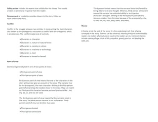Falling action includes the events that unfold after the climax. This usually
creates an emotional response from the reader.
Denouement or resolution provides closure to the story. It ties up
loose ends in the story.
Conflict
Conflict is the struggle between two entities. In story writing the main character,
also known as the protagonist, encounters a conflict with the antagonist, which
is an adversary. The conflict maybe one of six kinds:
● Character vs. character
● Character vs. nature or natural forces
● Character vs. society or culture
● Character vs. machine or technology
● Character vs. God
● Character vs himself or herself
Point of View
Stories are generally told in one of two points of views:
● First-person point of view
● Third-person point of view
First-person point of view means that one of the characters in the
story will narrate–give an account–of the story. The narrator may
be the protagonist, the main character. Writing in the first-person
point of view brings the readers closer to the story. They can read it
as if they are the character because personal pronouns like I, me,
my, we, us, and our are used.
The third-person point of view means that the narrator is not in
the story. The third-person narrator is not a character. Third-
person point of view can be done two ways:
● Third-person limited
● Third-person omniscient
Third-person limited means that the narrator limits him/herself by
being able to be in one thought. Whereas, third-person omniscient
means the narrator has unlimited ability to be in various
character’s thoughts. Writing in the third-person point of view
removes readers from the story because of the pronouns he, she,
it, him, her, his, hers, they, them, and theirs.
Theme
A theme is not the plot of the story. It is the underlying truth that is being
conveyed in the story. Themes can be universal, meaning they are understood by
readers no matter what culture or country the readers are in. Common themes
include coming of age, circle of life, prejudice, greed, good vs. evil beating the
odds, etc.
 