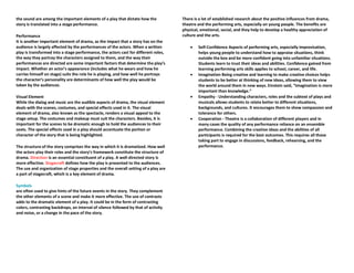 the sound are among the important elements of a play that dictate how the
story is translated into a stage performance.
Performance
It is another important element of drama, as the impact that a story has on the
audience is largely affected by the performances of the actors. When a written
play is transformed into a stage performance, the actors cast for different roles,
the way they portray the characters assigned to them, and the way their
performances are directed are some important factors that determine the play’s
impact. Whether an actor’s appearance (includes what he wears and how he
carries himself on stage) suits the role he is playing, and how well he portrays
the character’s personality are determinants of how well the play would be
taken by the audiences.
Visual Element
While the dialog and music are the audible aspects of drama, the visual element
deals with the scenes, costumes, and special effects used in it. The visual
element of drama, also known as the spectacle, renders a visual appeal to the
stage setup. The costumes and makeup must suit the characters. Besides, it is
important for the scenes to be dramatic enough to hold the audiences to their
seats. The special effects used in a play should accentuate the portion or
character of the story that is being highlighted.
The structure of the story comprises the way in which it is dramatized. How well
the actors play their roles and the story’s framework constitute the structure of
drama. Direction is an essential constituent of a play. A well-directed story is
more effective. Stagecraft defines how the play is presented to the audiences.
The use and organization of stage properties and the overall setting of a play are
a part of stagecraft, which is a key element of drama.
Symbols
are often used to give hints of the future events in the story. They complement
the other elements of a scene and make it more effective. The use of contrasts
adds to the dramatic element of a play. It could be in the form of contrasting
colors, contrasting backdrops, an interval of silence followed by that of activity
and noise, or a change in the pace of the story.
There is a lot of established research about the positive influences from drama,
theatre and the performing arts, especially on young people. The benefits are
physical, emotional, social, and they help to develop a healthy appreciation of
culture and the arts.
• Self-Confidence Aspects of performing arts, especially improvisation,
helps young people to understand how to appraise situations, think
outside the box and be more confident going into unfamiliar situations.
Students learn to trust their ideas and abilities. Confidence gained from
learning performing arts skills applies to school, career, and life.
• Imagination Being creative and learning to make creative choices helps
students to be better at thinking of new ideas, allowing them to view
the world around them in new ways. Einstein said, “Imagination is more
important than knowledge.”
• Empathy - Understanding characters, roles and the subtext of plays and
musicals allows students to relate better to different situations,
backgrounds, and cultures. It encourages them to show compassion and
tolerance for others.
• Cooperation - Theatre is a collaboration of different players and in
many cases the quality of any performance reliance on an ensemble
performance. Combining the creative ideas and the abilities of all
participants is required for the best outcomes. This requires all those
taking part to engage in discussions, feedback, rehearsing, and the
performance.
 