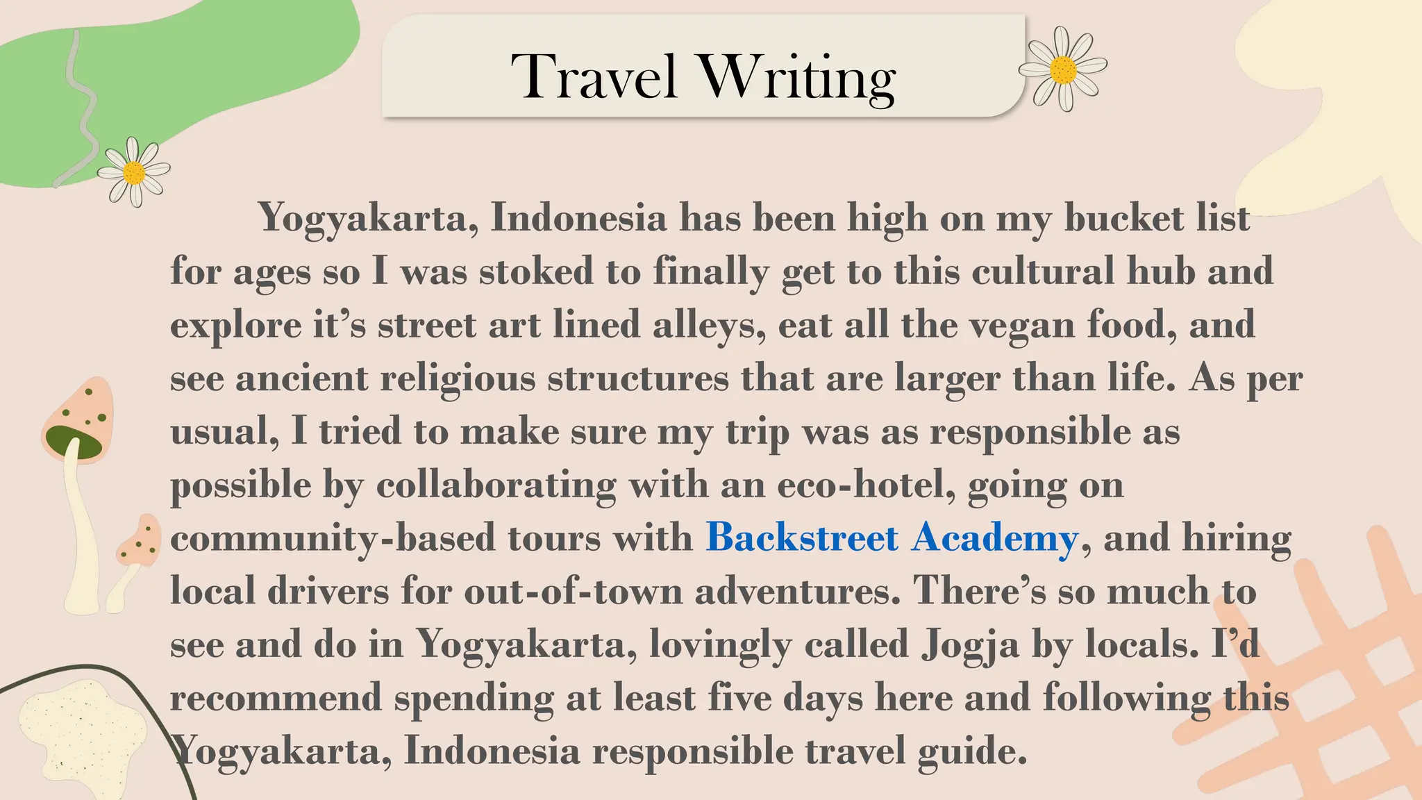 Travel Writing
Yogyakarta, Indonesia has been high on my bucket list
for ages so I was stoked to finally get to this cultural hub and
explore it’s street art lined alleys, eat all the vegan food, and
see ancient religious structures that are larger than life. As per
usual, I tried to make sure my trip was as responsible as
possible by collaborating with an eco-hotel, going on
community-based tours with Backstreet Academy, and hiring
local drivers for out-of-town adventures. There’s so much to
see and do in Yogyakarta, lovingly called Jogja by locals. I’d
recommend spending at least five days here and following this
Yogyakarta, Indonesia responsible travel guide.
 
