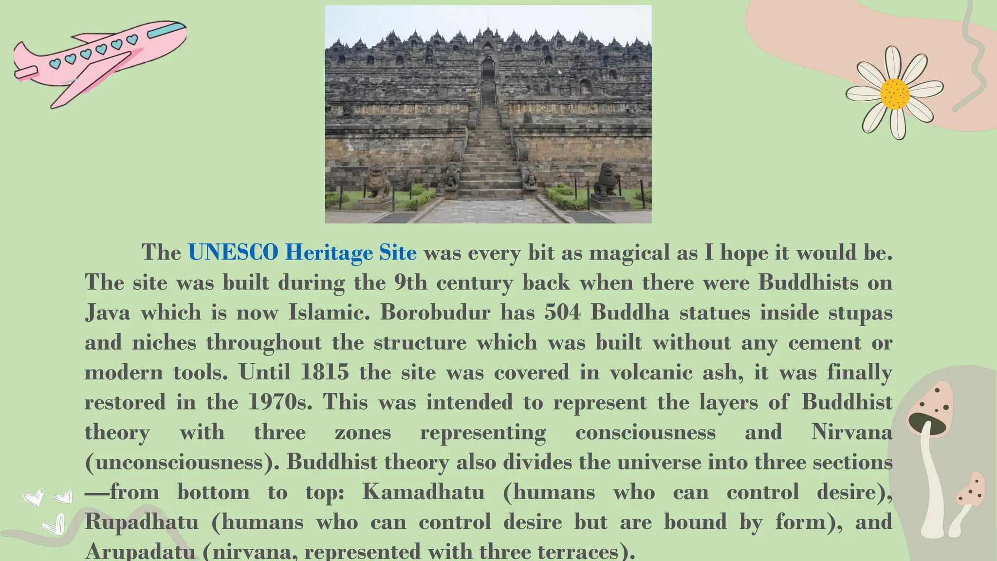 The UNESCO Heritage Site was every bit as magical as I hope it would be.
The site was built during the 9th century back when there were Buddhists on
Java which is now Islamic. Borobudur has 504 Buddha statues inside stupas
and niches throughout the structure which was built without any cement or
modern tools. Until 1815 the site was covered in volcanic ash, it was finally
restored in the 1970s. This was intended to represent the layers of Buddhist
theory with three zones representing consciousness and Nirvana
(unconsciousness). Buddhist theory also divides the universe into three sections
—from bottom to top: Kamadhatu (humans who can control desire),
Rupadhatu (humans who can control desire but are bound by form), and
Arupadatu (nirvana, represented with three terraces).
 