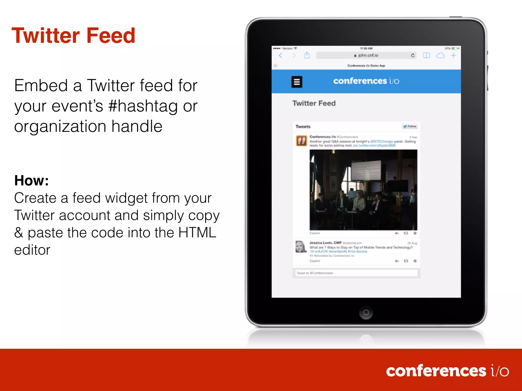Twitter Feed 
Embed a Twitter feed for 
your event’s #hashtag or 
organization handle 
! 
! 
How:! 
Create a feed widget from your 
Twitter account and simply copy 
& paste the code into the HTML 
editor 
 