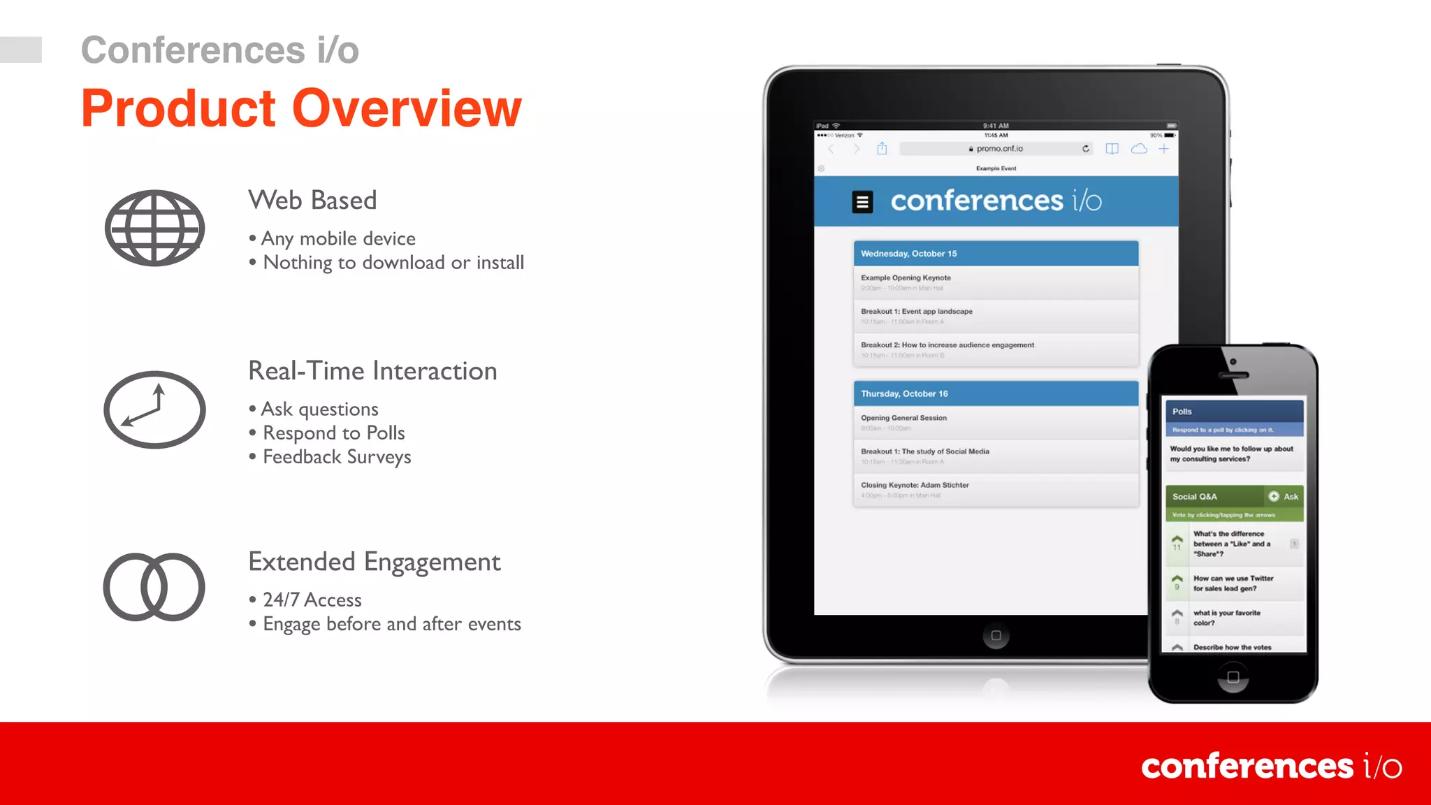 Real-Time Interaction
•Ask questions
• Respond to Polls
• Feedback Surveys
Extended Engagement
• 24/7 Access
• Engage before and after events
Web Based
•Any mobile device
• Nothing to download or install
Product Overview
Conferences i/o
 