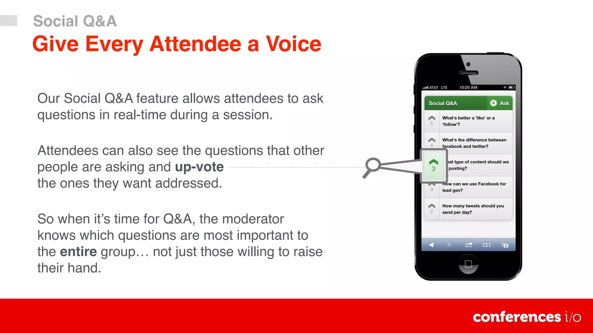 Our Social Q&A feature allows attendees to ask
questions in real-time during a session.
Attendees can also see the questions that other
people are asking and up-vote 
the ones they want addressed.
So when it’s time for Q&A, the moderator
knows which questions are most important to
the entire group… not just those willing to raise
their hand.
Give Every Attendee a Voice
Social Q&A
 