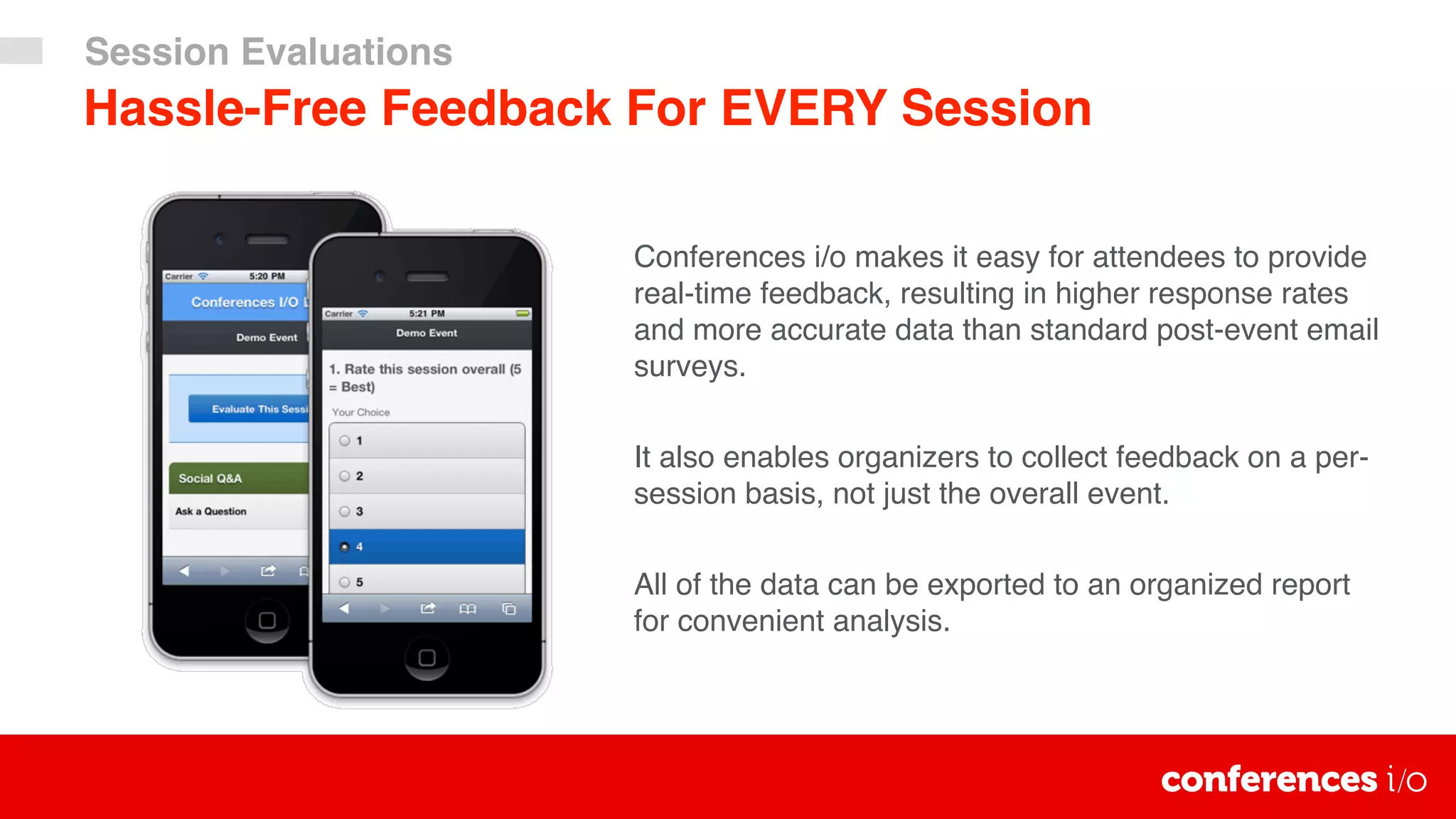 Hassle-Free Feedback For EVERY Session
Conferences i/o makes it easy for attendees to provide
real-time feedback, resulting in higher response rates
and more accurate data than standard post-event email
surveys.
It also enables organizers to collect feedback on a per-
session basis, not just the overall event.
All of the data can be exported to an organized report
for convenient analysis.
Session Evaluations
 