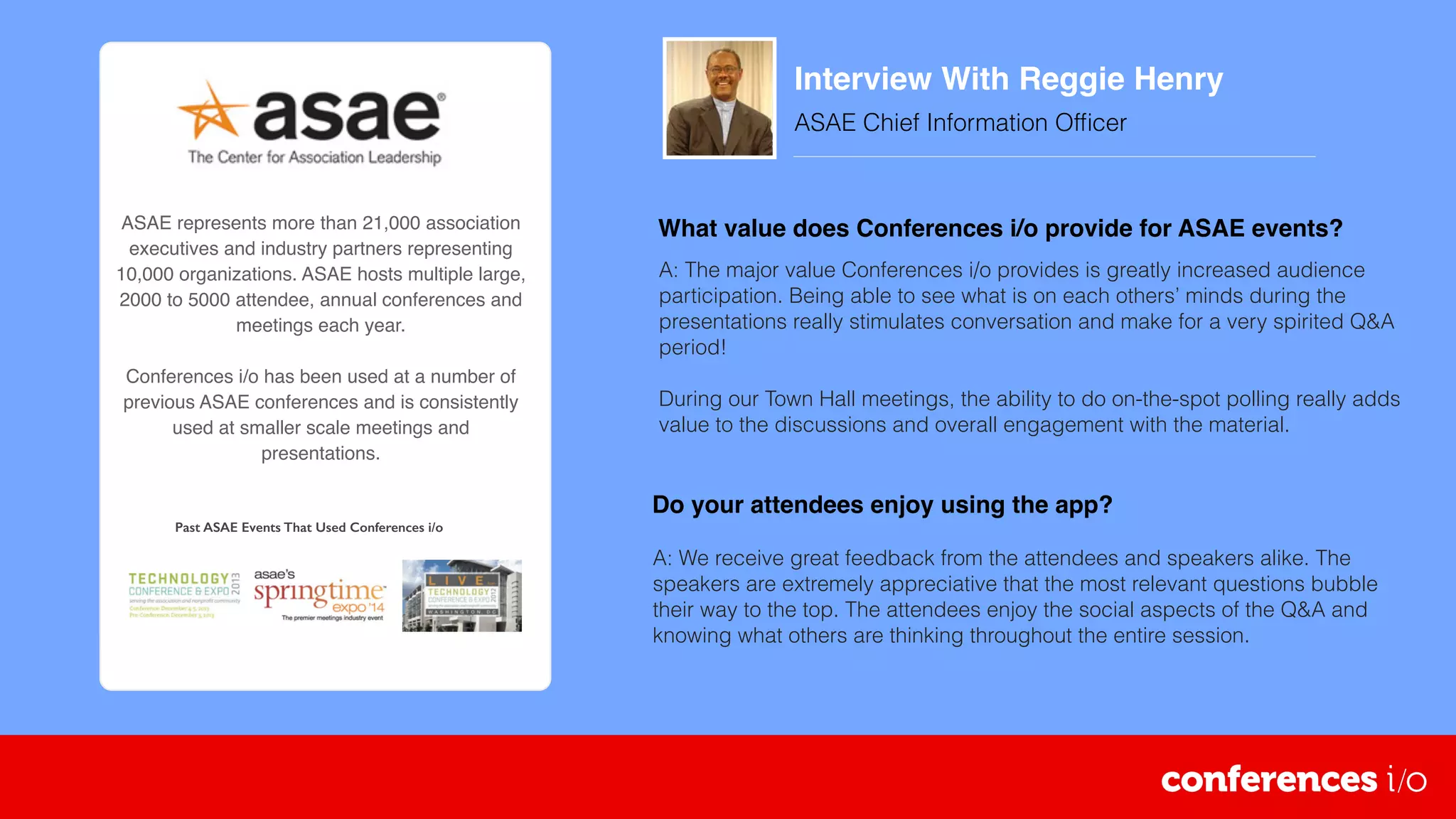 Interview With Reggie Henry
ASAE Chief Information Ofﬁcer
 
ASAE represents more than 21,000 association
executives and industry partners representing
10,000 organizations. ASAE hosts multiple large,
2000 to 5000 attendee, annual conferences and
meetings each year.
Conferences i/o has been used at a number of
previous ASAE conferences and is consistently
used at smaller scale meetings and
presentations.
A: We receive great feedback from the attendees and speakers alike. The
speakers are extremely appreciative that the most relevant questions bubble
their way to the top. The attendees enjoy the social aspects of the Q&A and
knowing what others are thinking throughout the entire session.
What value does Conferences i/o provide for ASAE events?
A: The major value Conferences i/o provides is greatly increased audience
participation. Being able to see what is on each others’ minds during the
presentations really stimulates conversation and make for a very spirited Q&A
period!
During our Town Hall meetings, the ability to do on-the-spot polling really adds
value to the discussions and overall engagement with the material.
Do your attendees enjoy using the app?
Past ASAE Events That Used Conferences i/o
 