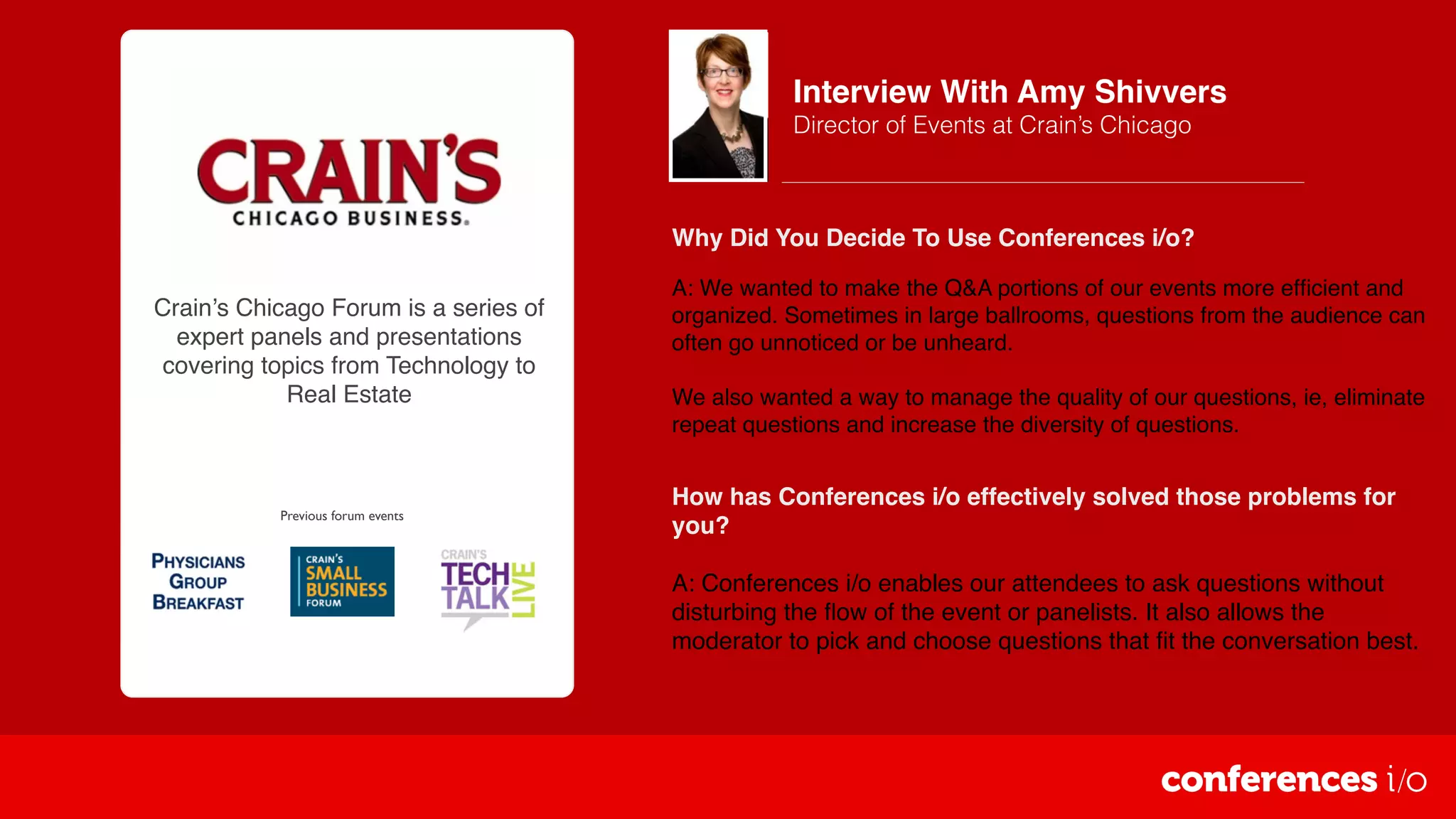 Crain’s Chicago Forum is a series of
expert panels and presentations
covering topics from Technology to
Real Estate
Previous forum events
Interview With Amy Shivvers
Director of Events at Crain’s Chicago
How has Conferences i/o effectively solved those problems for
you?
A: Conferences i/o enables our attendees to ask questions without
disturbing the ﬂow of the event or panelists. It also allows the
moderator to pick and choose questions that ﬁt the conversation best.
Why Did You Decide To Use Conferences i/o?
A: We wanted to make the Q&A portions of our events more efﬁcient and
organized. Sometimes in large ballrooms, questions from the audience can
often go unnoticed or be unheard.
We also wanted a way to manage the quality of our questions, ie, eliminate
repeat questions and increase the diversity of questions.
 