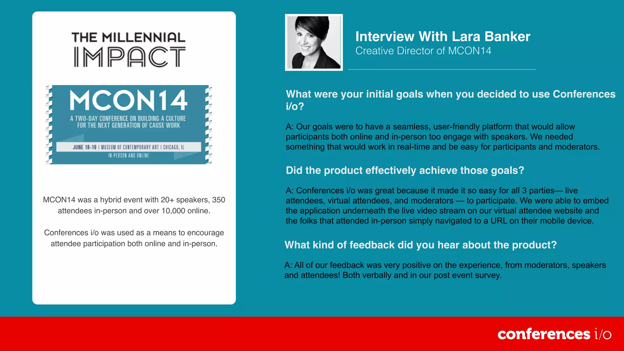 MCON14 was a hybrid event with 20+ speakers, 350
attendees in-person and over 10,000 online.
Conferences i/o was used as a means to encourage
attendee participation both online and in-person.
What were your initial goals when you decided to use Conferences
i/o?
A: Our goals were to have a seamless, user-friendly platform that would allow
participants both online and in-person too engage with speakers. We needed
something that would work in real-time and be easy for participants and moderators.
Interview With Lara Banker
Creative Director of MCON14
Did the product effectively achieve those goals?
A: Conferences i/o was great because it made it so easy for all 3 parties— live
attendees, virtual attendees, and moderators — to participate. We were able to embed
the application underneath the live video stream on our virtual attendee website and
the folks that attended in-person simply navigated to a URL on their mobile device.
What kind of feedback did you hear about the product?
A: All of our feedback was very positive on the experience, from moderators, speakers
and attendees! Both verbally and in our post event survey.
 