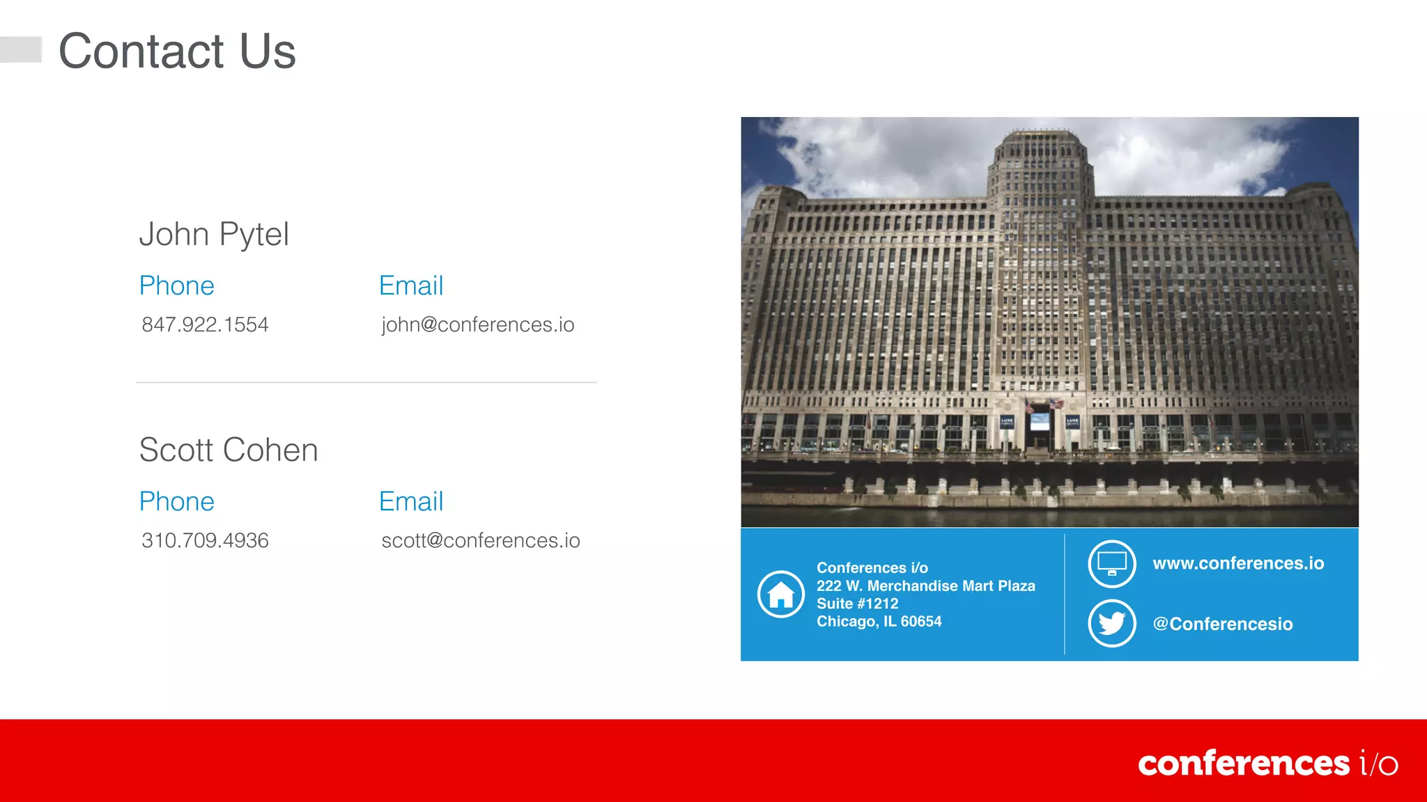 Contact Us
John Pytel
847.922.1554
Phone Email
john@conferences.io
Scott Cohen
310.709.4936
Phone Email
scott@conferences.io
@Conferencesio
www.conferences.ioConferences i/o
222 W. Merchandise Mart Plaza
Suite #1212
Chicago, IL 60654
 
