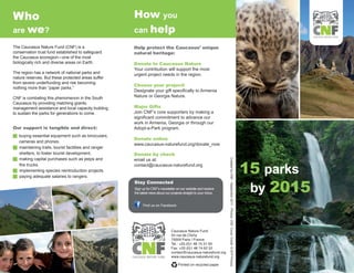 Who                                                      How you
are we?                                                  can help
                                                                                                                                                                                                             CAUCASUS NATURE FUND



The Caucasus Nature Fund (CNF) is a                      Help protect the Caucasus’ unique
conservation trust fund established to safeguard         natural heritage:
the Caucasus ecoregion—one of the most
biologically rich and diverse areas on Earth.            Donate to Caucasus Nature
                                                         Your contribution will support the most
The region has a network of national parks and           urgent project needs in the region.
nature reserves. But these protected areas suffer
from severe underfunding and risk becoming
                                                         Choose your project!
nothing more than “paper parks.”
                                                         Designate your gift specifically to Armenia
CNF is combating this phenomenon in the South            Nature or Georgia Nature.
Caucasus by providing matching grants,
management assistance and local capacity building        Major Gifts
to sustain the parks for generations to come.            Join CNF’s core supporters by making a
                                                         significant commitment to advance our
                                                         work in Armenia, Georgia or through our
Our support is tangible and direct:                      Adopt-a-Park program.
g buying essential equipment such as binoculars,
                                                         Donate online
    cameras and phones.
                                                         www.caucasus-naturefund.org/donate_now
g   maintaining trails, tourist facilities and ranger
    shelters, to foster tourist development.             Donate by check


                                                                                                                                                                                                  15 parks
g   making capital purchases such as jeeps and           email us at:




                                                                                                                      Created by CNF - September 2011 - Photos: CNF, Cover Credit: © AFP Photos
    fire trucks.                                         contact@caucasus-naturefund.org
g   implementing species reintroduction projects.
g   paying adequate salaries to rangers.


                                                                                                                                                                                                   by 2015
                                                         Stay Connected
                                                         Sign up for CNF’s newsletter on our website and receive
                                                         the latest news about our projects straight to your inbox.


                                                               Find us on Facebook




                                                                                   Caucasus Nature Fund
                                                                                   54 rue de Clichy
                                                                                   75009 Paris | France
                                                                                   Tel.: +33 (0)1 48 74 31 93
                                                                                   Fax: +33 (0)1 48 74 62 52
                                                                                   contact@caucasus-naturefund.org
                                                        CAUCASUS NATURE FUND       www.caucasus-naturefund.org

                                                                                        Printed on recycled paper
 