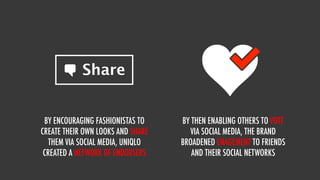 BY ENCOURAGING FASHIONISTAS TO    BY THEN ENABLING OTHERS TO VOTE
CREATE THEIR OWN LOOKS AND SHARE      VIA SOCIAL MEDIA, THE BRAND
   THEM VIA SOCIAL MEDIA, UNIQLO   BROADENED ENAGEMENT TO FRIENDS
 CREATED A NETWORK OF ENDORSERS       AND THEIR SOCIAL NETWORKS
 