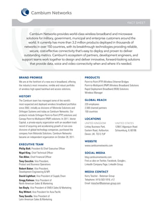 FACT SHEET


         Cambium Networks provides world-class wireless broadband and microwave
      solutions for military, government, municipal and enterprise customers around the
        world. It currently has more than 3.2 million products deployed in thousands of
     networks in over 150 countries, with its breakthrough technologies providing reliable,
         secure, cost-effective connectivity that’s easy to deploy and proven to deliver
    outstanding metrics. Cambium’s ecosystem of partners, development engineers, and
   support teams work together to design and deliver innovative, forward-looking solutions
         that provide data, voice and video connectivity when and where it’s needed.



BRAND PROMISE                                                    PRODUCTS
We are at the forefront of a new era in broadband, offering      Point-to-Point (PTP) Wireless Ethernet Bridges
the industry’s most innovative, nimble and robust portfolio      Point-to-Multipoint (PMP) Wireless Broadband Solutions
of wireless high-speed backhaul and access solutions.            Rapid Deployment Broadband (RDB) Solutions
                                                                 Wireless Manager
HISTORY
The Cambium team has managed some of the world’s                 GLOBAL REACH
most respected and deployed wireless broadband portfolios        220 employees
since 2002, initially as divisions of Motorola Solutions and     2,500 channel partners
Orthogon Systems and today as Cambium Networks. Our              150 countries
products include Orthogon Point-to-Point (PTP) solutions and
Canopy Point-to-Multipoint (PMP) solutions. In 2011, Vector      LOCATIONS
Capital, a private-equity organization with an excellent track   UNITED KINGDOM                 UNITED STATES
record of acquiring and accelerating growth of non-core          Linhay Business Park,          1299 E Algonquin Road
divisions of global technology companies, purchased the          Eastern Road, Ashburton.       Schaumburg, IL 60196
company from Motorola Solutions. Cambium Networks                Devon, UK. TQ13 7UP
became an independent organization on October 28, 2011.
                                                                 WEBSITE
EXECUTIVE TEAM                                                   www.cambiumnetworks.com
Philip Bolt, President & Chief Executive Officer
Nigel King, Chief Technical Officer                              SOCIAL MEDIA
Tim Allen, Chief Financial Officer                               blog.cambiumnetworks.com
Tony Cecchin, Vice President,                                    Find us also on Twitter, Facebook, Google+,
Product and Business Operations                                  LinkedIn Company Page, LinkedIn Group
Robert Baker, Vice President,
Development Engineering & NPI                                    MEDIA CONTACT
David Lightfoot, Vice President of Supply Chain                  Kerry Tescher - Bateman Group
Gregg Kalman, Vice President of                                  Telephone: (415) 503-1818, x12
North American Sales & Marketing                                 Email: ktescher@bateman-group.com
Ian Bayly, Vice President of EMEA Sales & Marketing
Roy Wittert, Vice President for Asia Pacific
Tony Sarallo, Vice President of
Latin American Sales & Marketing
 