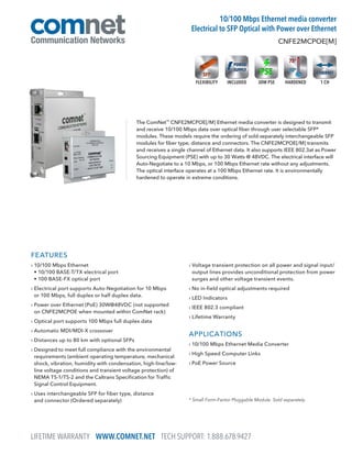 LIFETIME WARRANTY WWW.COMNET.NET TECH SUPPORT: 1.888.678.9427
FEATURES
› 10/100 Mbps Ethernet
• 10/100 BASE-T/TX electrical port
• 100 BASE-FX optical port
› Electrical port supports Auto-Negotiation for 10 Mbps
or 100 Mbps, full duplex or half duplex data.
› Power over Ethernet (PoE) 30W@48VDC (not supported
on CNFE2MCPOE when mounted within ComNet rack)
› Optical port supports 100 Mbps full duplex data
› Automatic MDI/MDI-X crossover
› Distances up to 80 km with optional SFPs
› Designed to meet full compliance with the environmental
requirements (ambient operating temperature, mechanical
shock, vibration, humidity with condensation, high-line/low-
line voltage conditions and transient voltage protection) of
NEMA TS-1/TS-2 and the Caltrans Specification for Traffic
Signal Control Equipment.
› Uses interchangeable SFP for fiber type, distance
and connector (Ordered separately)
› Voltage transient protection on all power and signal input/
output lines provides unconditional protection from power
surges and other voltage transient events.
› No in-field optical adjustments required
› LED Indicators
› IEEE 802.3 compliant
› Lifetime Warranty
APPLICATIONS
› 10/100 Mbps Ethernet Media Converter
› High Speed Computer Links
› PoE Power Source
* Small Form-Factor Pluggable Module. Sold separately.
The ComNet™
CNFE2MCPOE[/M] Ethernet media converter is designed to transmit
and receive 10/100 Mbps data over optical fiber through user selectable SFP*
modules. These models require the ordering of sold-separately interchangeable SFP
modules for fiber type, distance and connectors. The CNFE2MCPOE[/M] transmits
and receives a single channel of Ethernet data. It also supports IEEE 802.3at as Power
Sourcing Equipment (PSE) with up to 30 Watts @ 48VDC. The electrical interface will
Auto-Negotiate to a 10 Mbps, or 100 Mbps Ethernet rate without any adjustments.
The optical interface operates at a 100 Mbps Ethernet rate. It is environmentally
hardened to operate in extreme conditions.
CNFE2MCPOE[M]
10/100 Mbps Ethernet media converter
Electrical to SFP Optical with Power over Ethernet
1 CHHARDENEDINCLUDEDFLEXIBILITY 30W PSE
 