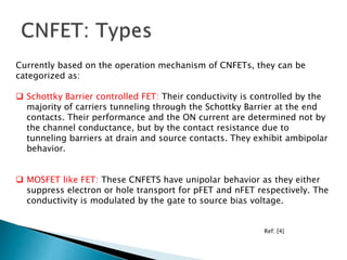 Currently based on the operation mechanism of CNFETs, they can be
categorized as:
 Schottky Barrier controlled FET: Their conductivity is controlled by the
majority of carriers tunneling through the Schottky Barrier at the end
contacts. Their performance and the ON current are determined not by
the channel conductance, but by the contact resistance due to
tunneling barriers at drain and source contacts. They exhibit ambipolar
behavior.
 MOSFET like FET: These CNFETS have unipolar behavior as they either
suppress electron or hole transport for pFET and nFET respectively. The
conductivity is modulated by the gate to source bias voltage.
Ref: [4]
 