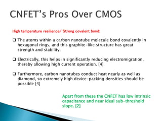 High temperature resilience/ Strong covalent bond:
 The atoms within a carbon nanotube molecule bond covalently in
hexagonal rings, and this graphite-like structure has great
strength and stability.
 Electrically, this helps in significantly reducing electromigration,
thereby allowing high current operation. [4]
 Furthermore, carbon nanotubes conduct heat nearly as well as
diamond, so extremely high device-packing densities should be
possible [4]
Apart from these the CNFET has low intrinsic
capacitance and near ideal sub-threshold
slope. [2]
 