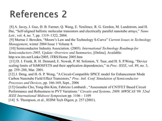 [8] A. Javey, J. Guo, D. B. Farmer, Q. Wang, E. Yenilmez, R. G. Gordon, M. Lundstrom, and H.
Dai, “Self-aligned ballistic molecular transistors and electrically parallel nanotube arrays,” Nano
Lett., vol. 4, no. 7, pp. 1319–1322, 2004.
[9] Murrae J. Bowden, “Moore’s Law and the Technology S-Curve” Current Issues in Technology
Management, winter 2004 Issue 1 Volume 8.
[10] Semiconductor Industry Association. (2005). International Technology Roadmap for
Semiconductors-2005, Update: Overview and Summaries, [Online]. Available:
http:ww.itrs.net/Links/2005, ITRS/Home 2005.htm
[11] D. J. Frank, R. H. Dennard, E. Nowak, P. M. Solomon, Y. Taur, and H. S. P.Wong, “Device
scaling limits of SiMOSFETS and their application dependencies,” in Proc. IEEE, vol. 89, no. 3,
pp. 259–288, Mar. 2001.
[12] J. Deng, and H.-S. P. Wong, "A Circuit-Compatible SPICE model for Enhancement Mode
Carbon Nanotube Field Effect Transistors," Proc. Intl. Conf. Simulation of Semiconductor
Processes and Devices, pp. 166-169, Sept., 2006
[13] Geunho Cho, Yong-Bin Kim, Fabrizio Lombardi , “Assessment of CNTFET Based Circuit
Performance and Robustness to PVT Variations” Circuits and Systems, 2009. MWSCAS '09. 52nd
IEEE International Midwest Symposium pp. 1106 – 1109
[14] S. Thompson, et al., IEDM Tech Digest, p. 257 (2001).
 
