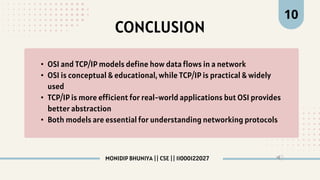 CONCLUSION
• OSI and TCP/IP models define how data flows in a network
• OSI is conceptual & educational, while TCP/IP is practical & widely
used
• TCP/IP is more efficient for real-world applications but OSI provides
better abstraction
• Both models are essential for understanding networking protocols
10
MONIDIP BHUNIYA || CSE || 11000122027
 