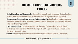 INTRODUCTION TO NETWORKING
MODELS
3
• Definition of networking models : Networking models are frameworks that define how
data is transmitted and received across a network using a structured approach.
• Importance of standardized communication protocols :Standardized protocols ensure
seamless communication between different devices, networks, and software, making
global networking possible.
• Two major models: OSI Model: A theoretical 7-layer framework for standardizing
network communication. TCP/IP Model: A practical 4-layer model used for real-world
internet communication.
• Purpose: Ensuring seamless communication across different devices & networks
MONIDIP BHUNIYA || CSE || 11000122027
 