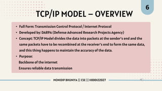 TCP/IP MODEL – OVERVIEW
6
• Full Form: Transmission Control Protocol / Internet Protocol
• Developed by: DARPA (Defense Advanced Research Projects Agency)
• Concept: TCP/IP Model divides the data into packets at the sender’s end and the
same packets have to be recombined at the receiver’s end to form the same data,
and this thing happens to maintain the accuracy of the data.
• Purpose:
Backbone of the internet
Ensures reliable data transmission
MONIDIP BHUNIYA || CSE || 11000122027
 