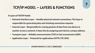 TCP/IP MODEL – LAYERS & FUNCTIONS
7
4 Layers of TCP/IP Model:
• Network Interface Layer – Handles physical network connections. This layer is
responsible for generating data and initiating connection requests.
• Internet Layer –Responsible for routing packets of data from one device to
another across a network. It does this by assigning each device a unique address.
• Transport Layer – Reliable communication (TCP) or fast transmission (UDP)
• Application Layer – Protocols for applications (HTTP, FTP, DNS)
MONIDIP BHUNIYA || CSE || 11000122027
 