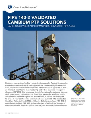 TM




    FIPS 140-2 VALIDATED
    CAMBIUM PTP SOLUTIONS
    SAFEGUARD YOUR PTP COMMUNICATIONS WITH FIPS 140-2




Most government and military organizations require Federal Information
Processing Standard (FIPS) 140-2 protection to secure highly sensitive
data, voice and video communications. State and local agencies as well
as financial, healthcare, manufacturing and other business enterprises
also need FIPS140-2 to safeguard their informational assets and comply
with government regulations. At Cambium Networks, we have made
and continue to make significant investments in secure technologies
to protect your confidential communications. Our FIPS 140-2 validated     TM: Certification Mark of NIST
                                                                          (National Institute of Standards
Cambium Point-to-Point (PTP) 600 Series Solutions and our FIPS 140-2      and Technology), which does not
compliant Cambium PTP 800 Series Solutions offer high-performance         imply product endorsement by
                                                                          NIST, the U.S. or Canadian
connectivity with powerful protection for your wireless communications.   Governments.




PTP FIPS 140-2 DATA SHEET
 