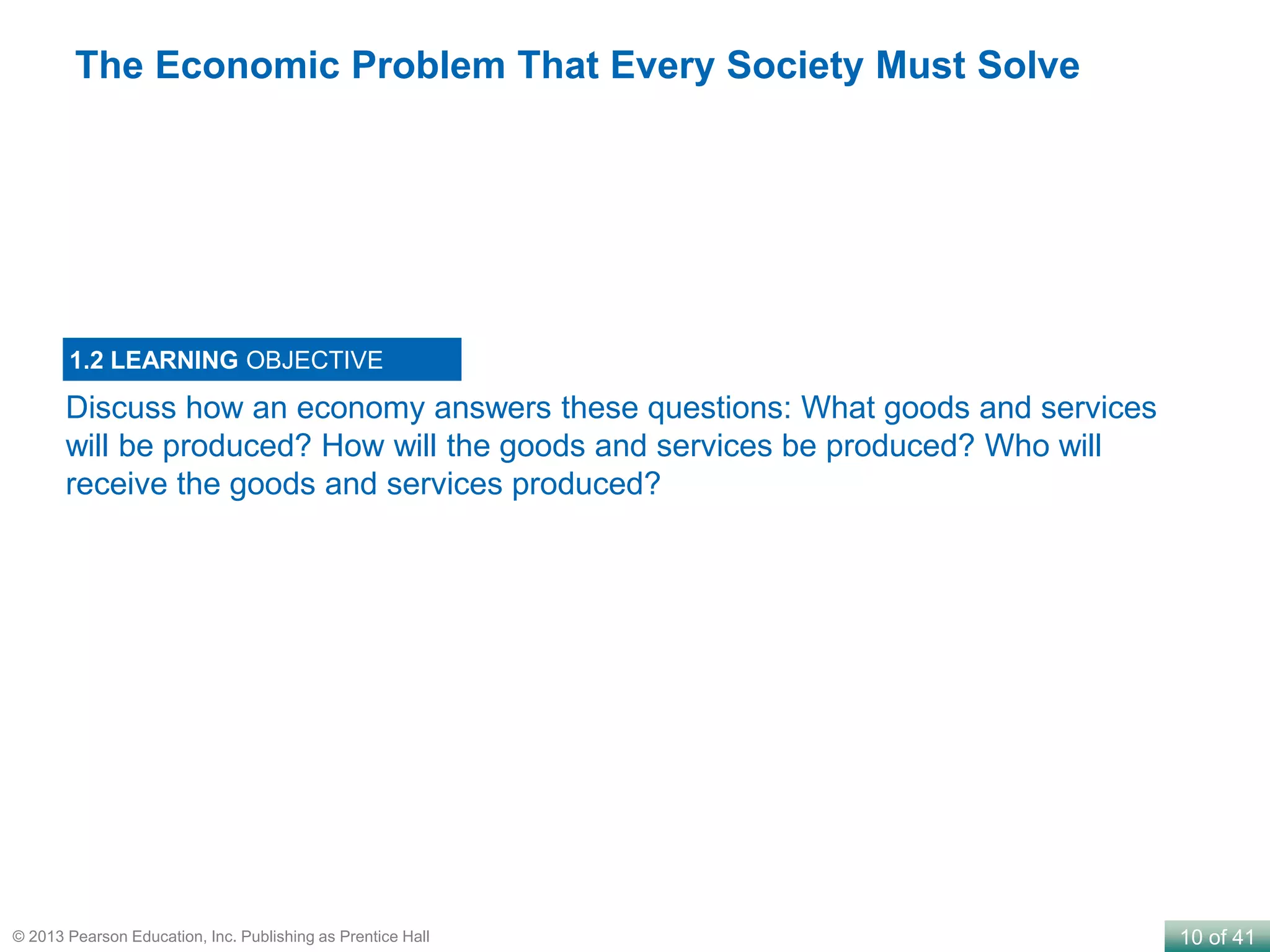 10 of 41© 2013 Pearson Education, Inc. Publishing as Prentice Hall
Discuss how an economy answers these questions: What goods and services
will be produced? How will the goods and services be produced? Who will
receive the goods and services produced?
1.2 LEARNING OBJECTIVE
The Economic Problem That Every Society Must Solve
 