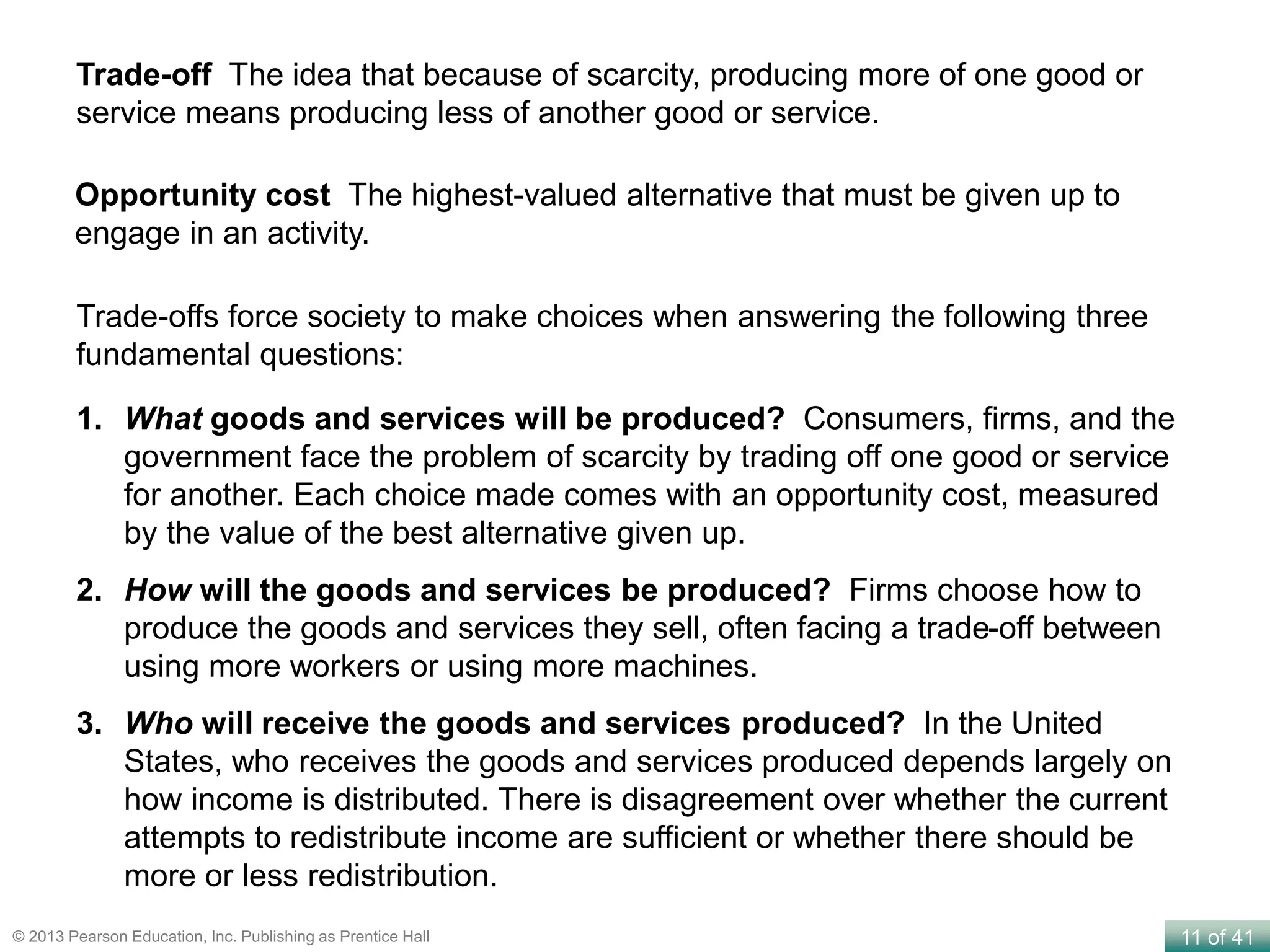 11 of 41© 2013 Pearson Education, Inc. Publishing as Prentice Hall
Trade-off The idea that because of scarcity, producing more of one good or
service means producing less of another good or service.
Trade-offs force society to make choices when answering the following three
fundamental questions:
1. What goods and services will be produced? Consumers, firms, and the
government face the problem of scarcity by trading off one good or service
for another. Each choice made comes with an opportunity cost, measured
by the value of the best alternative given up.
2. How will the goods and services be produced? Firms choose how to
produce the goods and services they sell, often facing a trade-off between
using more workers or using more machines.
3. Who will receive the goods and services produced? In the United
States, who receives the goods and services produced depends largely on
how income is distributed. There is disagreement over whether the current
attempts to redistribute income are sufficient or whether there should be
more or less redistribution.
Opportunity cost The highest-valued alternative that must be given up to
engage in an activity.
 