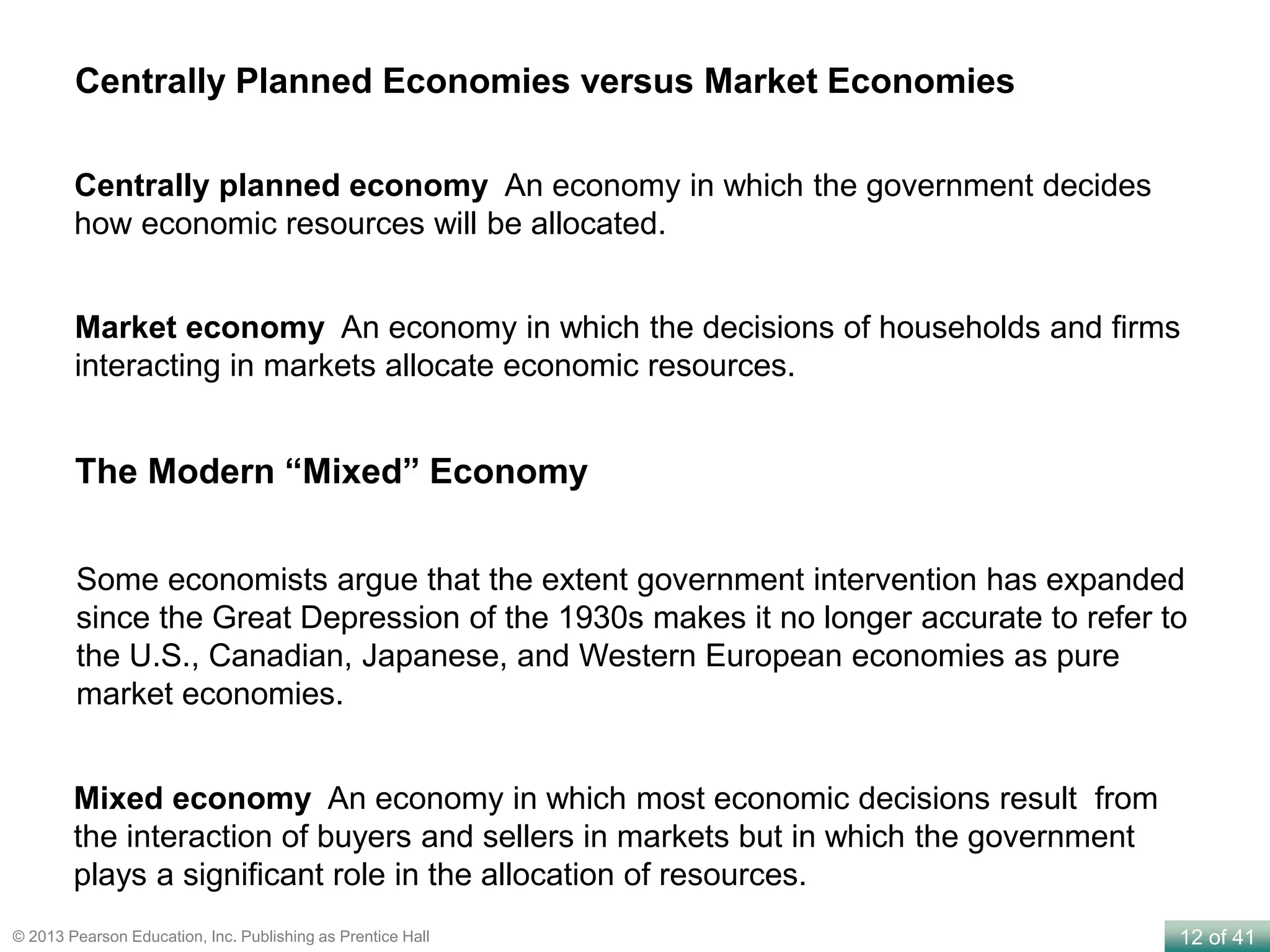 12 of 41© 2013 Pearson Education, Inc. Publishing as Prentice Hall
Centrally planned economy An economy in which the government decides
how economic resources will be allocated.
Market economy An economy in which the decisions of households and firms
interacting in markets allocate economic resources.
Centrally Planned Economies versus Market Economies
Mixed economy An economy in which most economic decisions result from
the interaction of buyers and sellers in markets but in which the government
plays a significant role in the allocation of resources.
The Modern “Mixed” Economy
Some economists argue that the extent government intervention has expanded
since the Great Depression of the 1930s makes it no longer accurate to refer to
the U.S., Canadian, Japanese, and Western European economies as pure
market economies.
 