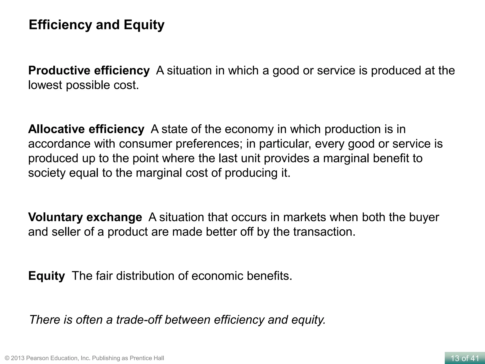 13 of 41© 2013 Pearson Education, Inc. Publishing as Prentice Hall
Productive efficiency A situation in which a good or service is produced at the
lowest possible cost.
Efficiency and Equity
Allocative efficiency A state of the economy in which production is in
accordance with consumer preferences; in particular, every good or service is
produced up to the point where the last unit provides a marginal benefit to
society equal to the marginal cost of producing it.
Voluntary exchange A situation that occurs in markets when both the buyer
and seller of a product are made better off by the transaction.
Equity The fair distribution of economic benefits.
There is often a trade-off between efficiency and equity.
 