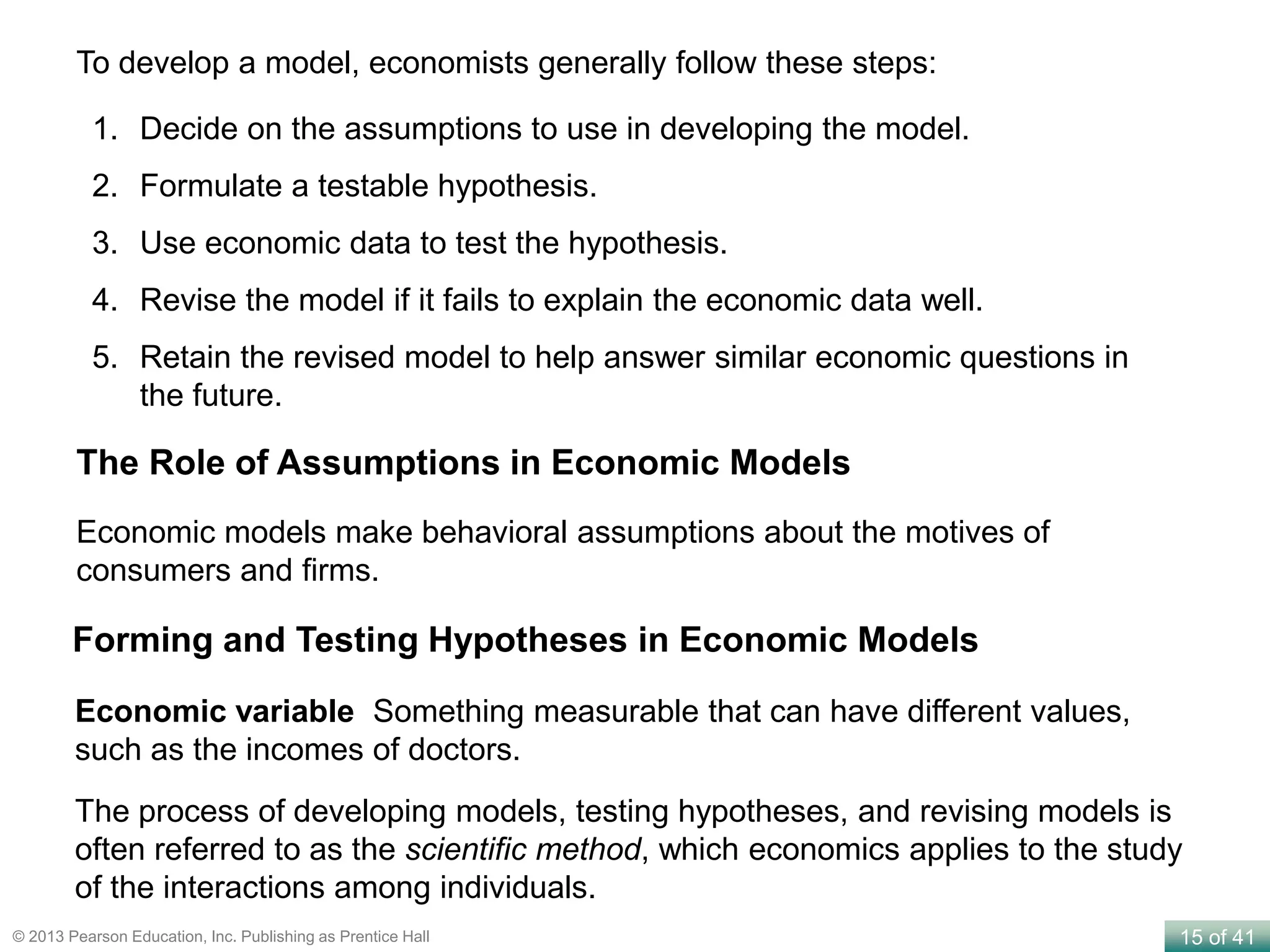 15 of 41© 2013 Pearson Education, Inc. Publishing as Prentice Hall
To develop a model, economists generally follow these steps:
1. Decide on the assumptions to use in developing the model.
2. Formulate a testable hypothesis.
3. Use economic data to test the hypothesis.
4. Revise the model if it fails to explain the economic data well.
5. Retain the revised model to help answer similar economic questions in
the future.
Economic models make behavioral assumptions about the motives of
consumers and firms.
The Role of Assumptions in Economic Models
Economic variable Something measurable that can have different values,
such as the incomes of doctors.
Forming and Testing Hypotheses in Economic Models
The process of developing models, testing hypotheses, and revising models is
often referred to as the scientific method, which economics applies to the study
of the interactions among individuals.
 