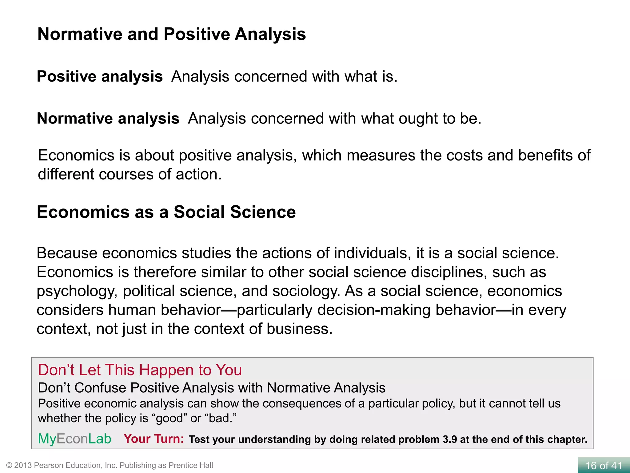 16 of 41© 2013 Pearson Education, Inc. Publishing as Prentice Hall
Positive analysis Analysis concerned with what is.
Normative and Positive Analysis
Normative analysis Analysis concerned with what ought to be.
Because economics studies the actions of individuals, it is a social science.
Economics is therefore similar to other social science disciplines, such as
psychology, political science, and sociology. As a social science, economics
considers human behavior—particularly decision-making behavior—in every
context, not just in the context of business.
Economics as a Social Science
Don’t Let This Happen to You
Don’t Confuse Positive Analysis with Normative Analysis
Positive economic analysis can show the consequences of a particular policy, but it cannot tell us
whether the policy is “good” or “bad.”
Your Turn: Test your understanding by doing related problem 3.9 at the end of this chapter.MyEconLab
Economics is about positive analysis, which measures the costs and benefits of
different courses of action.
 