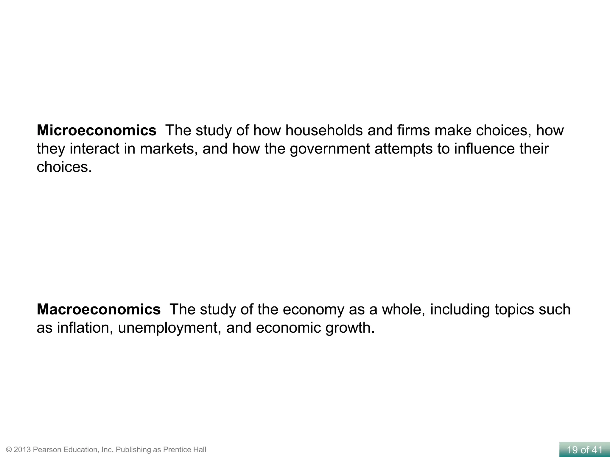 19 of 41© 2013 Pearson Education, Inc. Publishing as Prentice Hall
Microeconomics The study of how households and firms make choices, how
they interact in markets, and how the government attempts to influence their
choices.
Macroeconomics The study of the economy as a whole, including topics such
as inflation, unemployment, and economic growth.
 