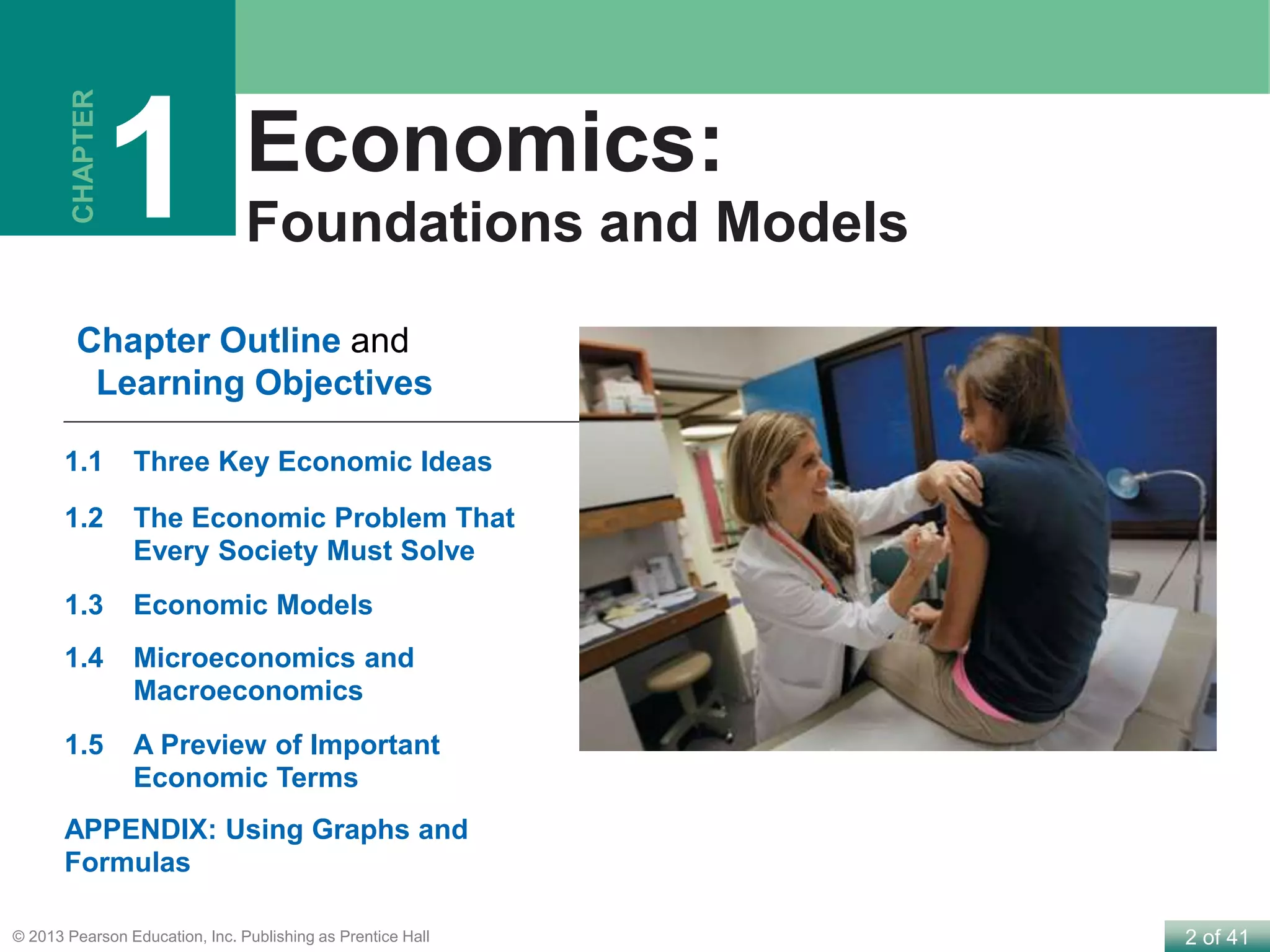 2 of 41© 2013 Pearson Education, Inc. Publishing as Prentice Hall
Economics:
Foundations and Models
Chapter Outline and
Learning Objectives
CHAPTER
1
1.1 Three Key Economic Ideas
1.2 The Economic Problem That
Every Society Must Solve
1.3 Economic Models
1.4 Microeconomics and
Macroeconomics
1.5 A Preview of Important
Economic Terms
APPENDIX: Using Graphs and
Formulas
 