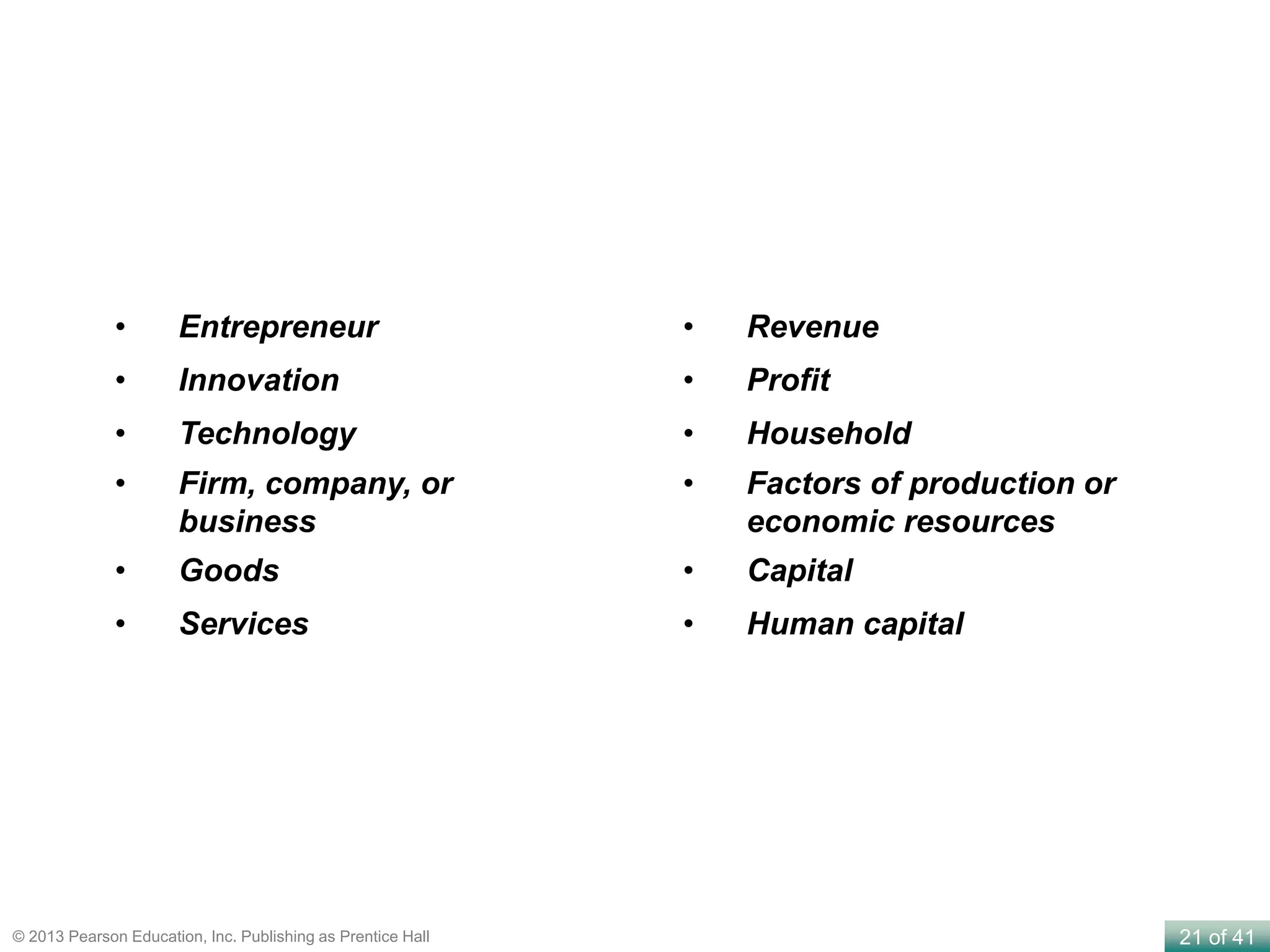 21 of 41© 2013 Pearson Education, Inc. Publishing as Prentice Hall
• Entrepreneur
• Innovation
• Technology
• Firm, company, or
business
• Goods
• Services
• Revenue
• Profit
• Household
• Factors of production or
economic resources
• Capital
• Human capital
 