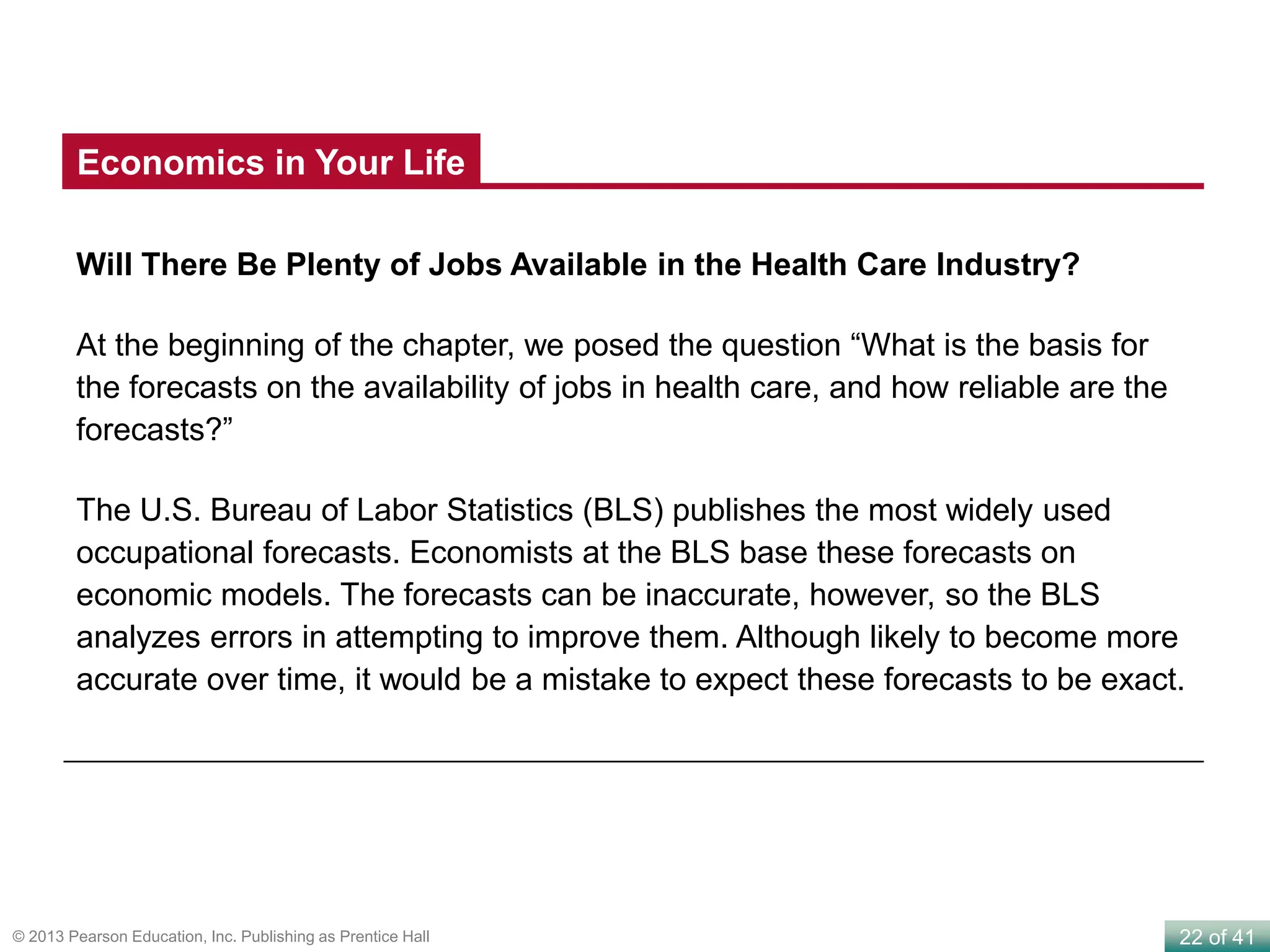 22 of 41© 2013 Pearson Education, Inc. Publishing as Prentice Hall
Will There Be Plenty of Jobs Available in the Health Care Industry?
At the beginning of the chapter, we posed the question “What is the basis for
the forecasts on the availability of jobs in health care, and how reliable are the
forecasts?”
The U.S. Bureau of Labor Statistics (BLS) publishes the most widely used
occupational forecasts. Economists at the BLS base these forecasts on
economic models. The forecasts can be inaccurate, however, so the BLS
analyzes errors in attempting to improve them. Although likely to become more
accurate over time, it would be a mistake to expect these forecasts to be exact.
Economics in Your Life
 