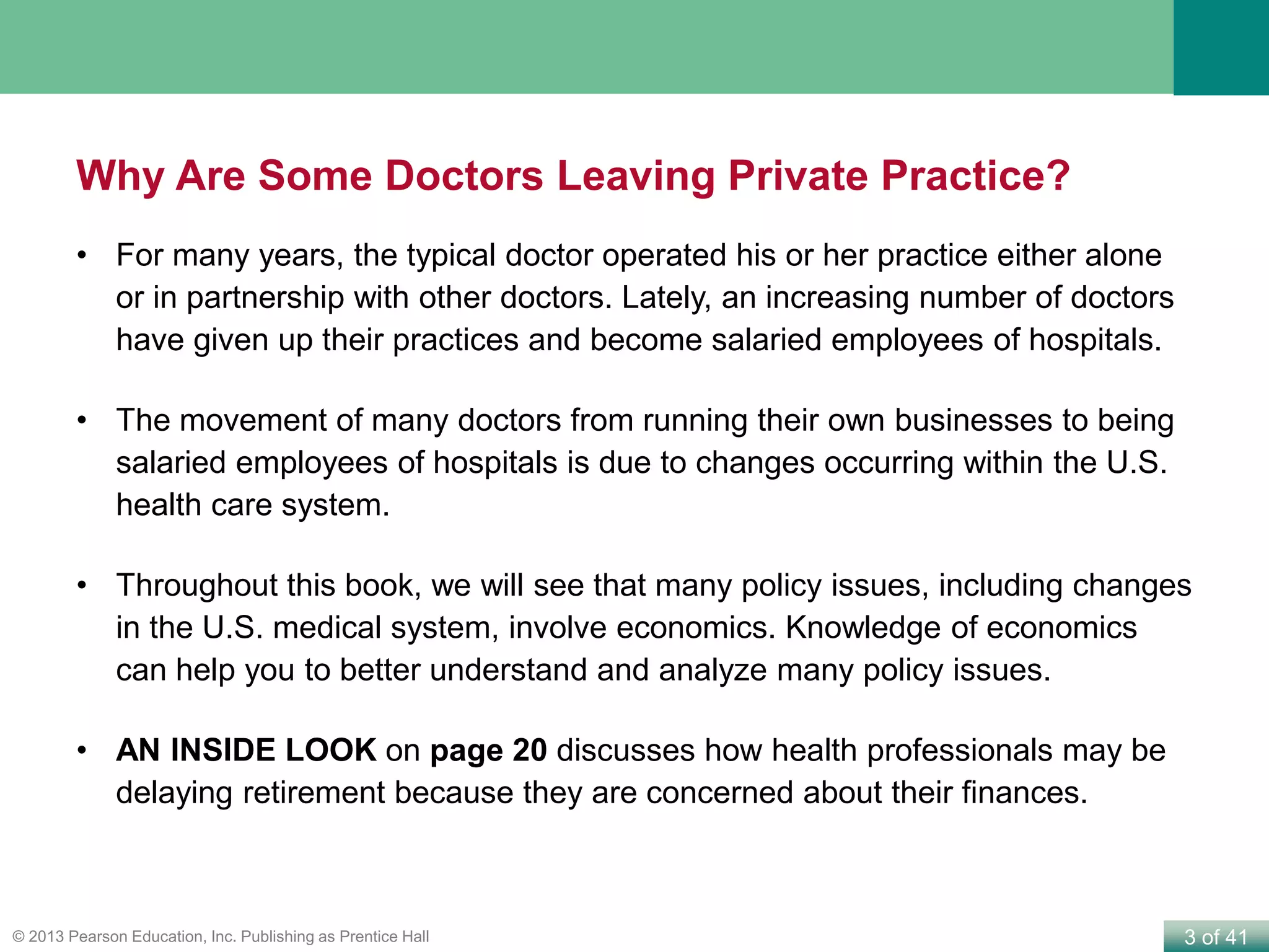 3 of 41© 2013 Pearson Education, Inc. Publishing as Prentice Hall
Why Are Some Doctors Leaving Private Practice?
• For many years, the typical doctor operated his or her practice either alone
or in partnership with other doctors. Lately, an increasing number of doctors
have given up their practices and become salaried employees of hospitals.
• The movement of many doctors from running their own businesses to being
salaried employees of hospitals is due to changes occurring within the U.S.
health care system.
• Throughout this book, we will see that many policy issues, including changes
in the U.S. medical system, involve economics. Knowledge of economics
can help you to better understand and analyze many policy issues.
• AN INSIDE LOOK on page 20 discusses how health professionals may be
delaying retirement because they are concerned about their finances.
 