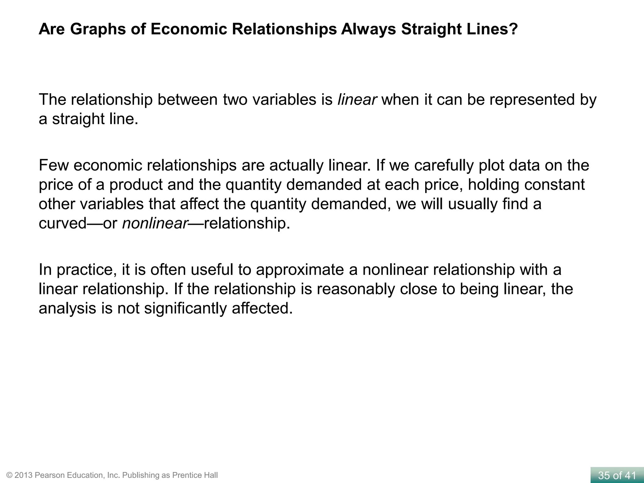 35 of 41© 2013 Pearson Education, Inc. Publishing as Prentice Hall
Are Graphs of Economic Relationships Always Straight Lines?
The relationship between two variables is linear when it can be represented by
a straight line.
Few economic relationships are actually linear. If we carefully plot data on the
price of a product and the quantity demanded at each price, holding constant
other variables that affect the quantity demanded, we will usually find a
curved—or nonlinear—relationship.
In practice, it is often useful to approximate a nonlinear relationship with a
linear relationship. If the relationship is reasonably close to being linear, the
analysis is not significantly affected.
 