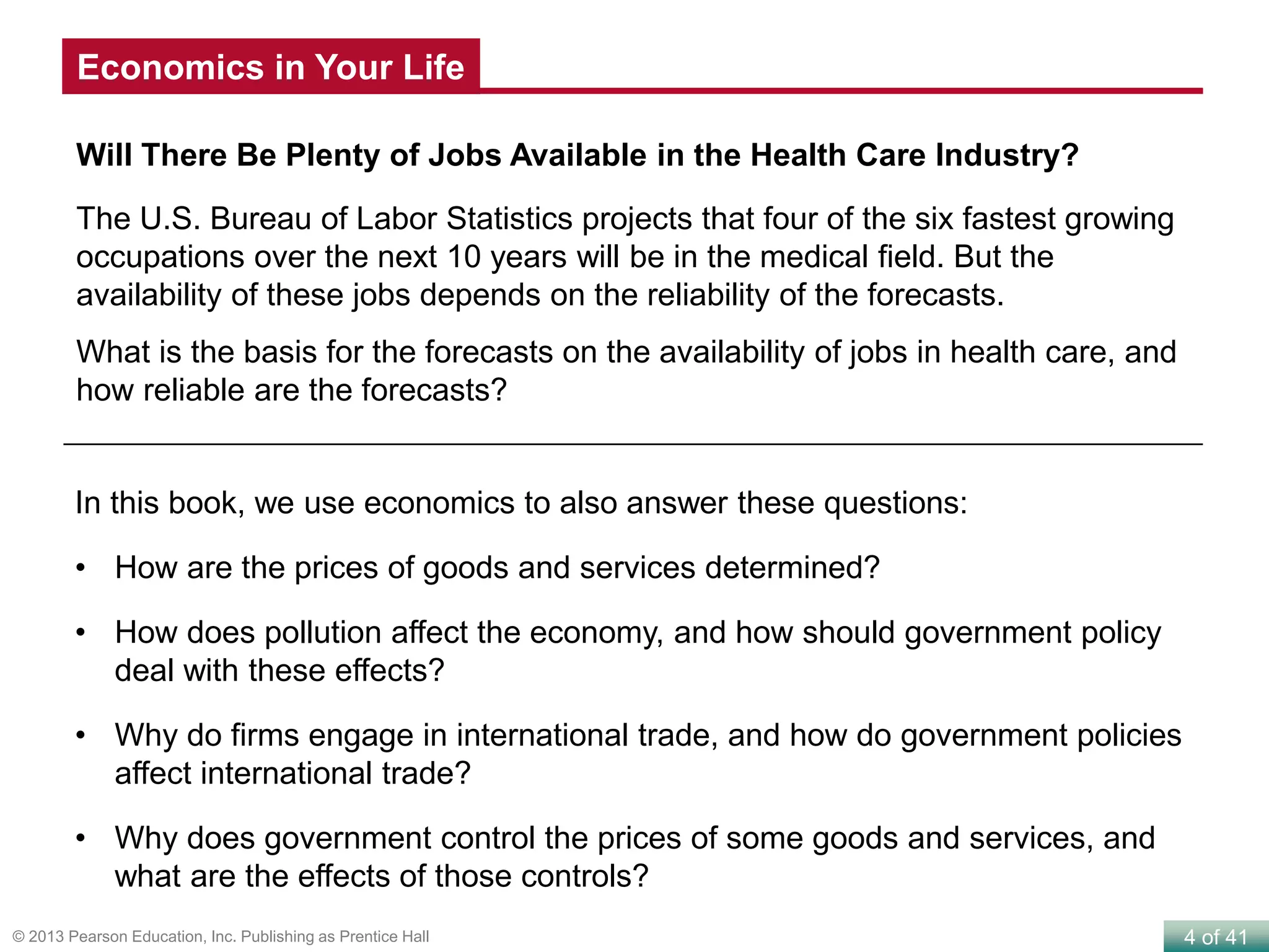 4 of 41© 2013 Pearson Education, Inc. Publishing as Prentice Hall
Will There Be Plenty of Jobs Available in the Health Care Industry?
The U.S. Bureau of Labor Statistics projects that four of the six fastest growing
occupations over the next 10 years will be in the medical field. But the
availability of these jobs depends on the reliability of the forecasts.
What is the basis for the forecasts on the availability of jobs in health care, and
how reliable are the forecasts?
In this book, we use economics to also answer these questions:
• How are the prices of goods and services determined?
• How does pollution affect the economy, and how should government policy
deal with these effects?
• Why do firms engage in international trade, and how do government policies
affect international trade?
• Why does government control the prices of some goods and services, and
what are the effects of those controls?
Economics in Your Life
 