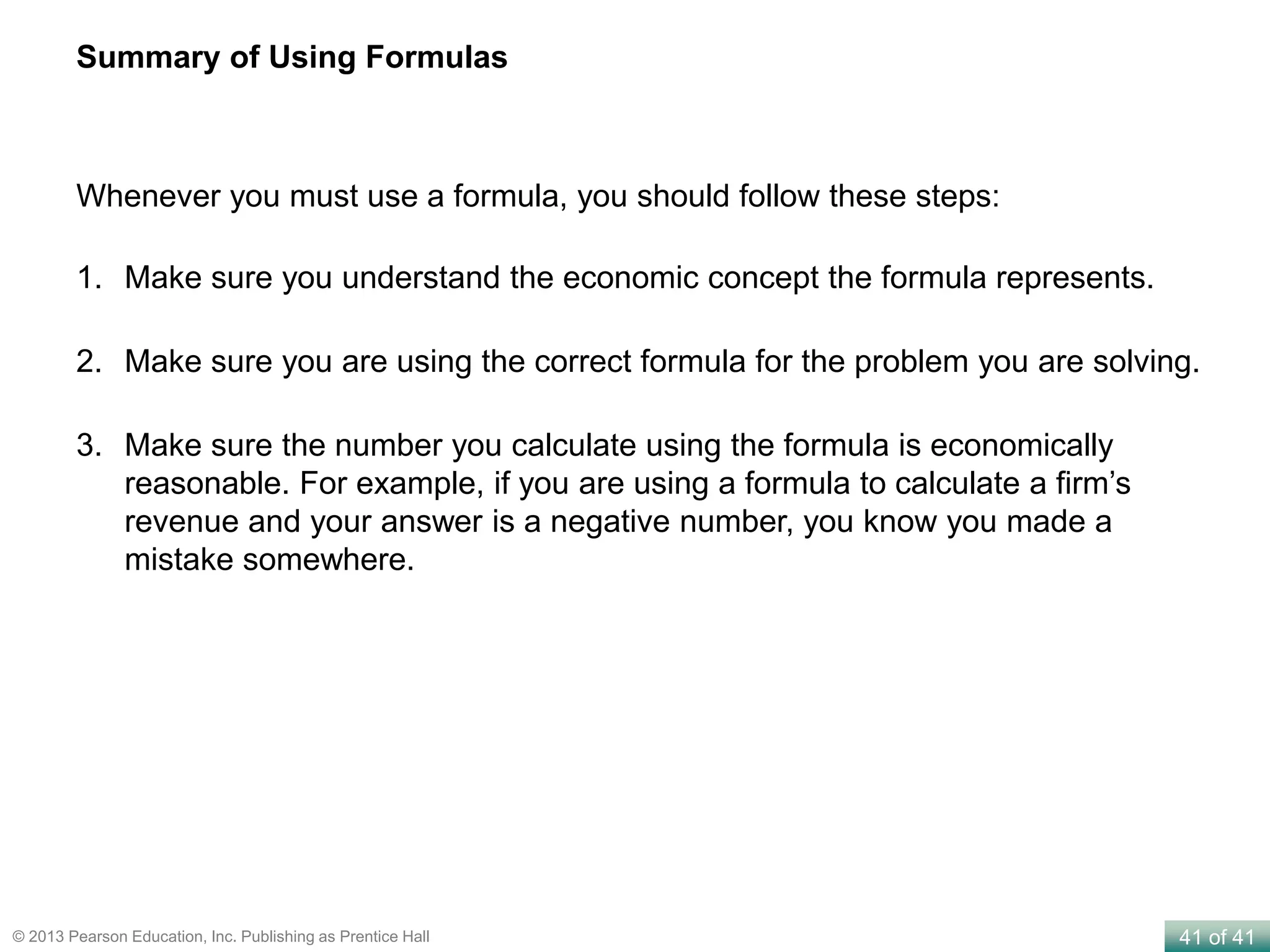 41 of 41© 2013 Pearson Education, Inc. Publishing as Prentice Hall
Summary of Using Formulas
1. Make sure you understand the economic concept the formula represents.
2. Make sure you are using the correct formula for the problem you are solving.
3. Make sure the number you calculate using the formula is economically
reasonable. For example, if you are using a formula to calculate a firm’s
revenue and your answer is a negative number, you know you made a
mistake somewhere.
Whenever you must use a formula, you should follow these steps:
 