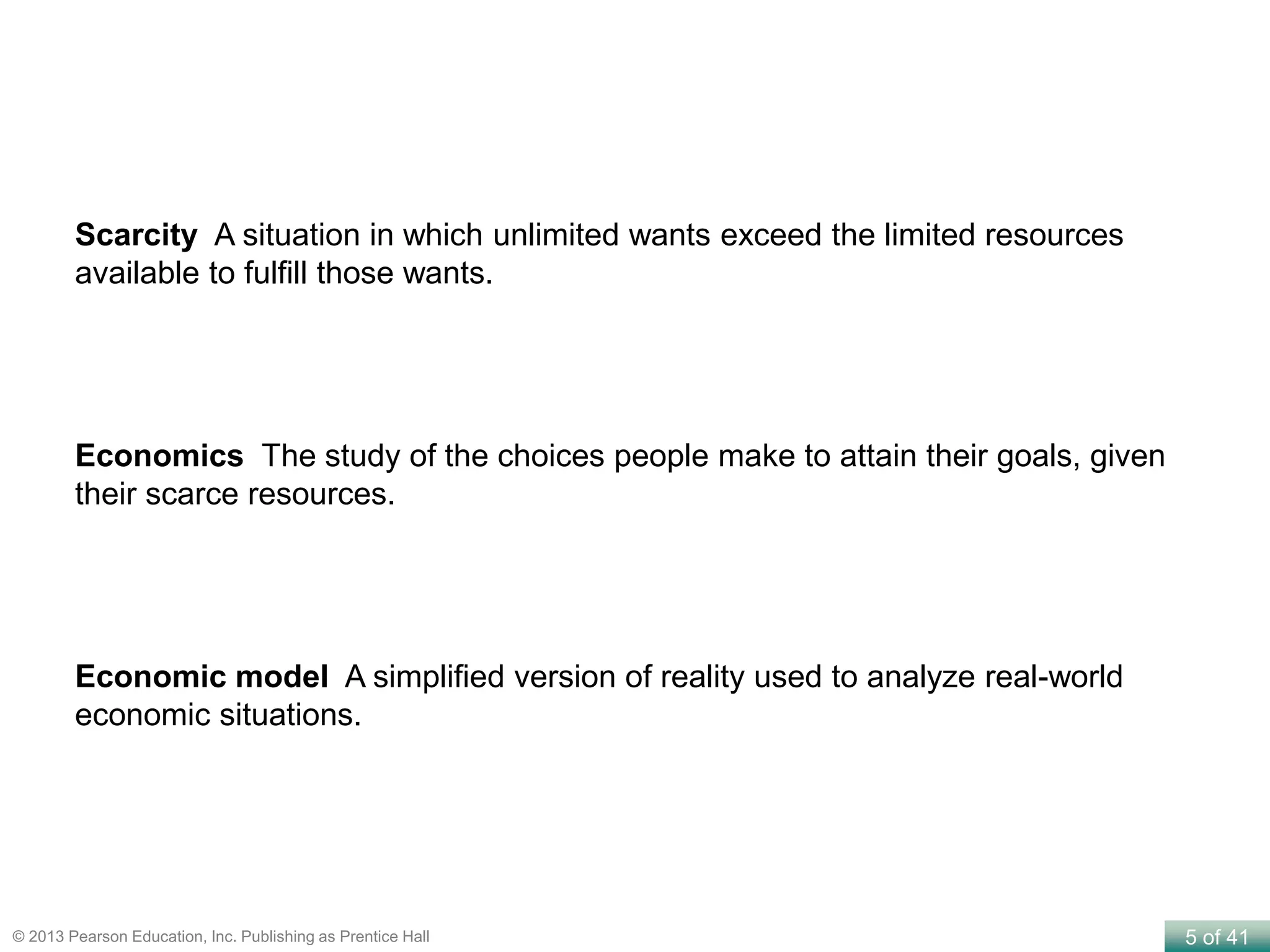 5 of 41© 2013 Pearson Education, Inc. Publishing as Prentice Hall
Scarcity A situation in which unlimited wants exceed the limited resources
available to fulfill those wants.
Economics The study of the choices people make to attain their goals, given
their scarce resources.
Economic model A simplified version of reality used to analyze real-world
economic situations.
 