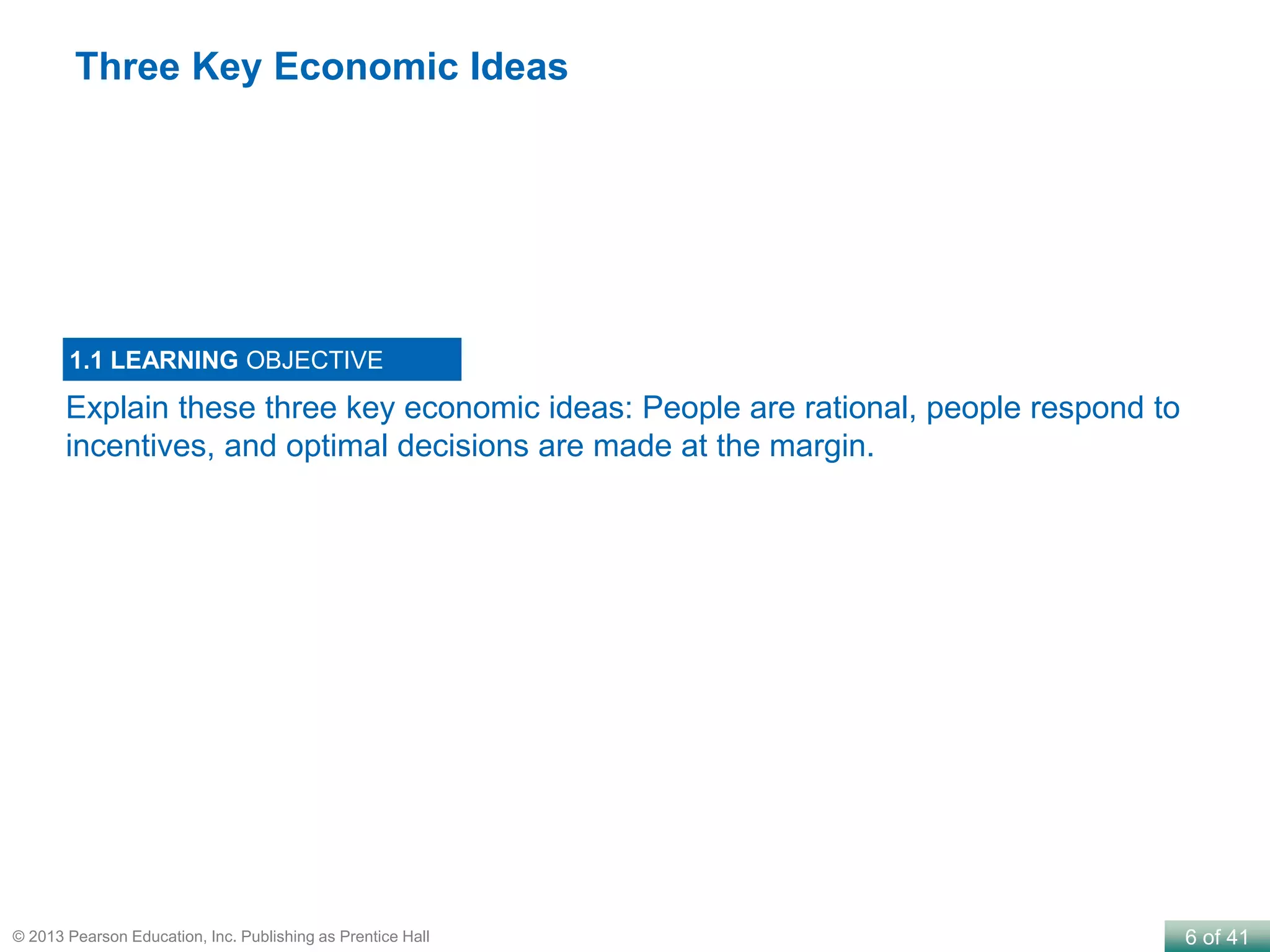 6 of 41© 2013 Pearson Education, Inc. Publishing as Prentice Hall
Explain these three key economic ideas: People are rational, people respond to
incentives, and optimal decisions are made at the margin.
1.1 LEARNING OBJECTIVE
Three Key Economic Ideas
 