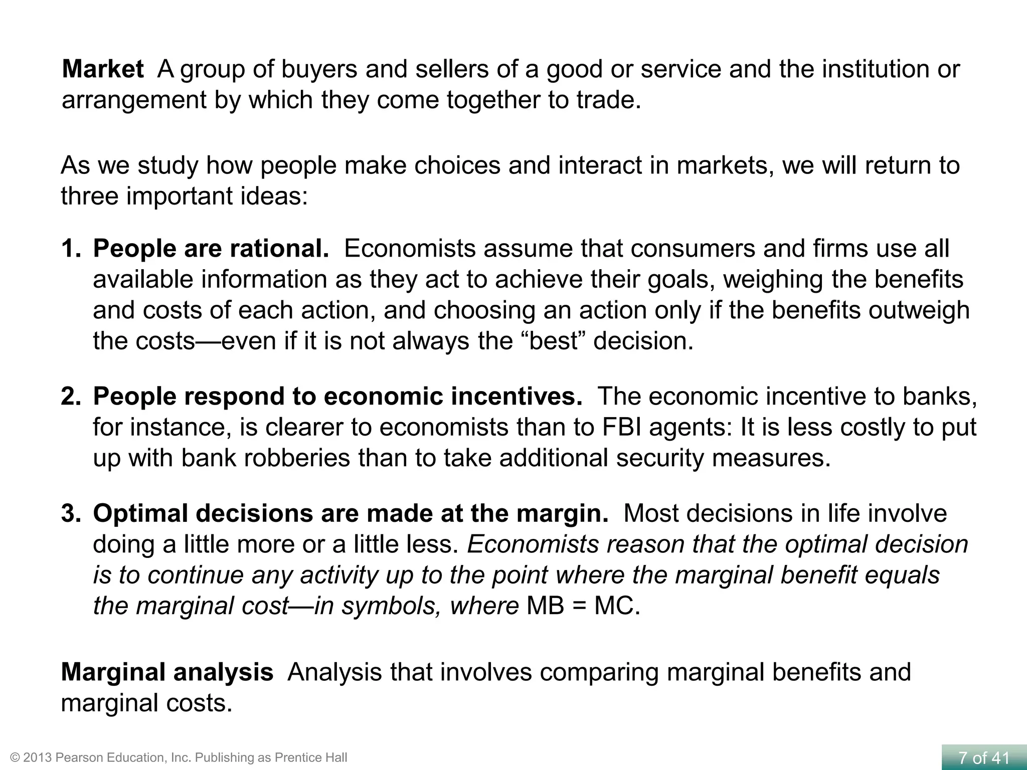 7 of 41© 2013 Pearson Education, Inc. Publishing as Prentice Hall
Market A group of buyers and sellers of a good or service and the institution or
arrangement by which they come together to trade.
Marginal analysis Analysis that involves comparing marginal benefits and
marginal costs.
As we study how people make choices and interact in markets, we will return to
three important ideas:
1. People are rational. Economists assume that consumers and firms use all
available information as they act to achieve their goals, weighing the benefits
and costs of each action, and choosing an action only if the benefits outweigh
the costs—even if it is not always the “best” decision.
2. People respond to economic incentives. The economic incentive to banks,
for instance, is clearer to economists than to FBI agents: It is less costly to put
up with bank robberies than to take additional security measures.
3. Optimal decisions are made at the margin. Most decisions in life involve
doing a little more or a little less. Economists reason that the optimal decision
is to continue any activity up to the point where the marginal benefit equals
the marginal cost—in symbols, where MB = MC.
 
