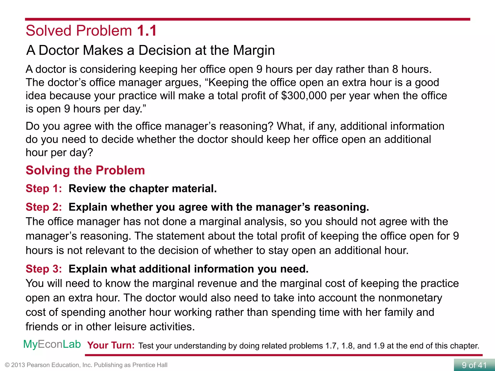 9 of 41© 2013 Pearson Education, Inc. Publishing as Prentice Hall
Solved Problem 1.1
A Doctor Makes a Decision at the Margin
A doctor is considering keeping her office open 9 hours per day rather than 8 hours.
The doctor’s office manager argues, “Keeping the office open an extra hour is a good
idea because your practice will make a total profit of $300,000 per year when the office
is open 9 hours per day.”
Do you agree with the office manager’s reasoning? What, if any, additional information
do you need to decide whether the doctor should keep her office open an additional
hour per day?
Solving the Problem
Step 1: Review the chapter material.
Step 2: Explain whether you agree with the manager’s reasoning.
The office manager has not done a marginal analysis, so you should not agree with the
manager’s reasoning. The statement about the total profit of keeping the office open for 9
hours is not relevant to the decision of whether to stay open an additional hour.
Step 3: Explain what additional information you need.
You will need to know the marginal revenue and the marginal cost of keeping the practice
open an extra hour. The doctor would also need to take into account the nonmonetary
cost of spending another hour working rather than spending time with her family and
friends or in other leisure activities.
Your Turn: Test your understanding by doing related problems 1.7, 1.8, and 1.9 at the end of this chapter.MyEconLab
 