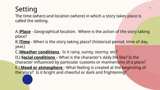 11
Setting
The time (when) and location (where) in which a story takes place is
called the setting.
A.)Place - Geographical location. Where is the action of the story taking
place?
B.)Time - When is the story taking place? (historical period, time of day,
year,)
C.)Weather conditions - Is it rainy, sunny, stormy, etc?
D.) Social conditions – What is the character's daily life like? Is the
character influenced by particular customs or mannerisms of a place?
E.) Mood or atmosphere - What feeling is created at the beginning of
the story? Is it bright and cheerful or dark and frightening?
 