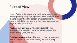 Point of View
Point of view is the angle from which the story is told.
Although every story has a point of view, the type used
is up to the author. The person or voice telling the
story is called the narrator and there are two common
ways to tell a short story:
First person narration - The story is told by the
protagonist or another character who is part of the
action (using I, me, we, etc).
Third person narration - The story is told by someone
who is not part of the action (using he, she, it, they
etc).
 