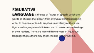 FIGURATIVE
LANGUAGE
Figurative language is the use of figures of speech, which are
words or phrases that depart from everyday literal language in
order to compare or to add emphasis and clarity.Authors use
figurative language to add interest and to evoke certain feelings
in their readers. There are many different types of figurative
language that authors may choose to use in their writing.
 