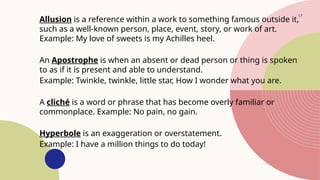 17
Allusion is a reference within a work to something famous outside it,
such as a well-known person, place, event, story, or work of art.
Example: My love of sweets is my Achilles heel.
An Apostrophe is when an absent or dead person or thing is spoken
to as if it is present and able to understand.
Example: Twinkle, twinkle, little star, How I wonder what you are.
A cliché is a word or phrase that has become overly familiar or
commonplace. Example: No pain, no gain.
Hyperbole is an exaggeration or overstatement.
Example: I have a million things to do today!
 