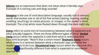 18
Idioms are an expression that does not mean what it literally says.
Example: It is raining cats and dogs outside!
Imagery is the use of vivid descriptive language, usually rich in sensory
words that evokes one or all of the five senses (seeing, hearing, tasting,
smelling, touching), to create pictures, or images, in the reader's mind.
Example: The crisp white snow floated down through the dark night sky.
Irony refers to some sort of inconsistency between what is expected and
what actually happens. There are three different types of irony: Verbal
irony occurs when the opposite is said from what is really intended
(sarcasm) Example: "Wasn't that a smart move!” Dramatic irony occurs
when there is a contrast between what a character says and what the
reader knows to be true. Situational irony occurs when the outcome of a
situation is significantly different from what is expected or considered
appropriate.
 