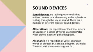 21
SOUND DEVICES
Sound devices are techniques or tools that
writers can use to add meaning and emphasis to
writing through the use of sound. There are a
number of different types of sound devices.
Alliteration is the repetition of the initial letters
or sounds in a series of words Example: Peter
Piper picked a peck of pickled peppers.
Assonance is a repetition of vowel sounds in
words or phrases that create a rhythm. Example:
The man with the tan was a great fan.
 
